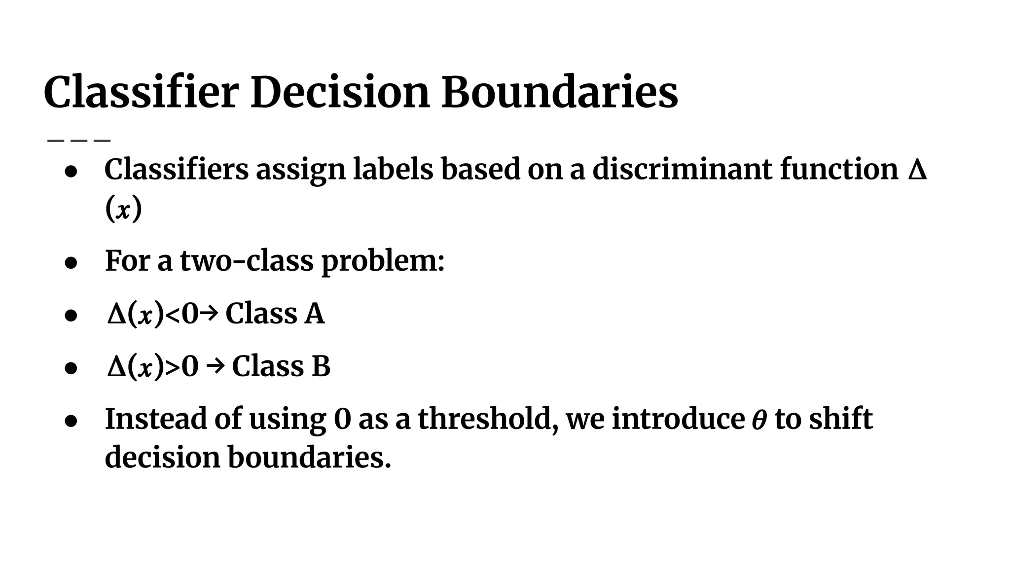 Classiﬁer Decision Boundaries
● Classiﬁers assign labels based on a discriminant function Δ
(𝑥)
● For a two-class problem:
● Δ(𝑥)<0→ Class A
● Δ(𝑥)>0 → Class B
● Instead of using 0 as a threshold, we introduce 𝜃 to shift
decision boundaries.
 