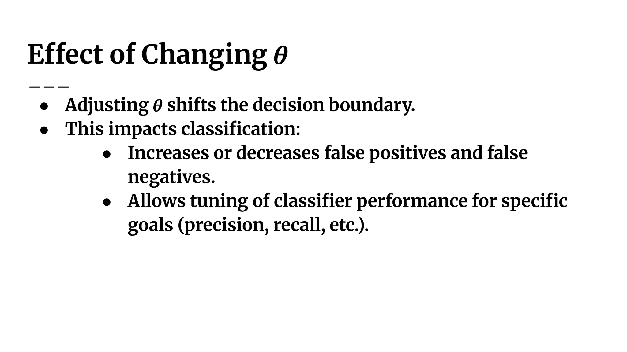 Effect of Changing 𝜃
● Adjusting 𝜃 shifts the decision boundary.
● This impacts classiﬁcation:
● Increases or decreases false positives and false
negatives.
● Allows tuning of classiﬁer performance for speciﬁc
goals (precision, recall, etc.).
 
