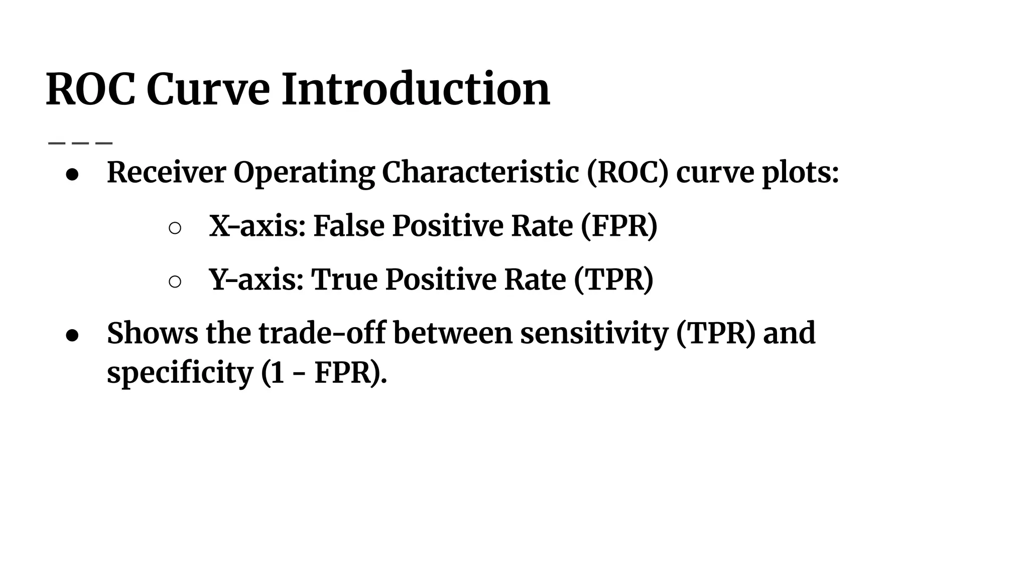 ROC Curve Introduction
● Receiver Operating Characteristic (ROC) curve plots:
○ X-axis: False Positive Rate (FPR)
○ Y-axis: True Positive Rate (TPR)
● Shows the trade-off between sensitivity (TPR) and
speciﬁcity (1 - FPR).
 