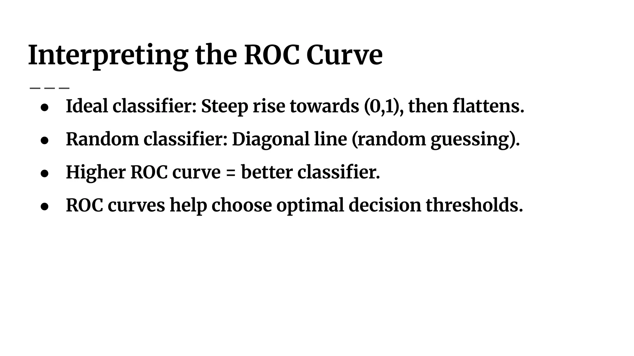 Interpreting the ROC Curve
● Ideal classiﬁer: Steep rise towards (0,1), then ﬂattens.
● Random classiﬁer: Diagonal line (random guessing).
● Higher ROC curve = better classiﬁer.
● ROC curves help choose optimal decision thresholds.
 
