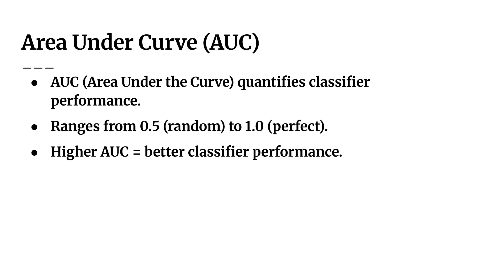 Area Under Curve (AUC)
● AUC (Area Under the Curve) quantiﬁes classiﬁer
performance.
● Ranges from 0.5 (random) to 1.0 (perfect).
● Higher AUC = better classiﬁer performance.
 