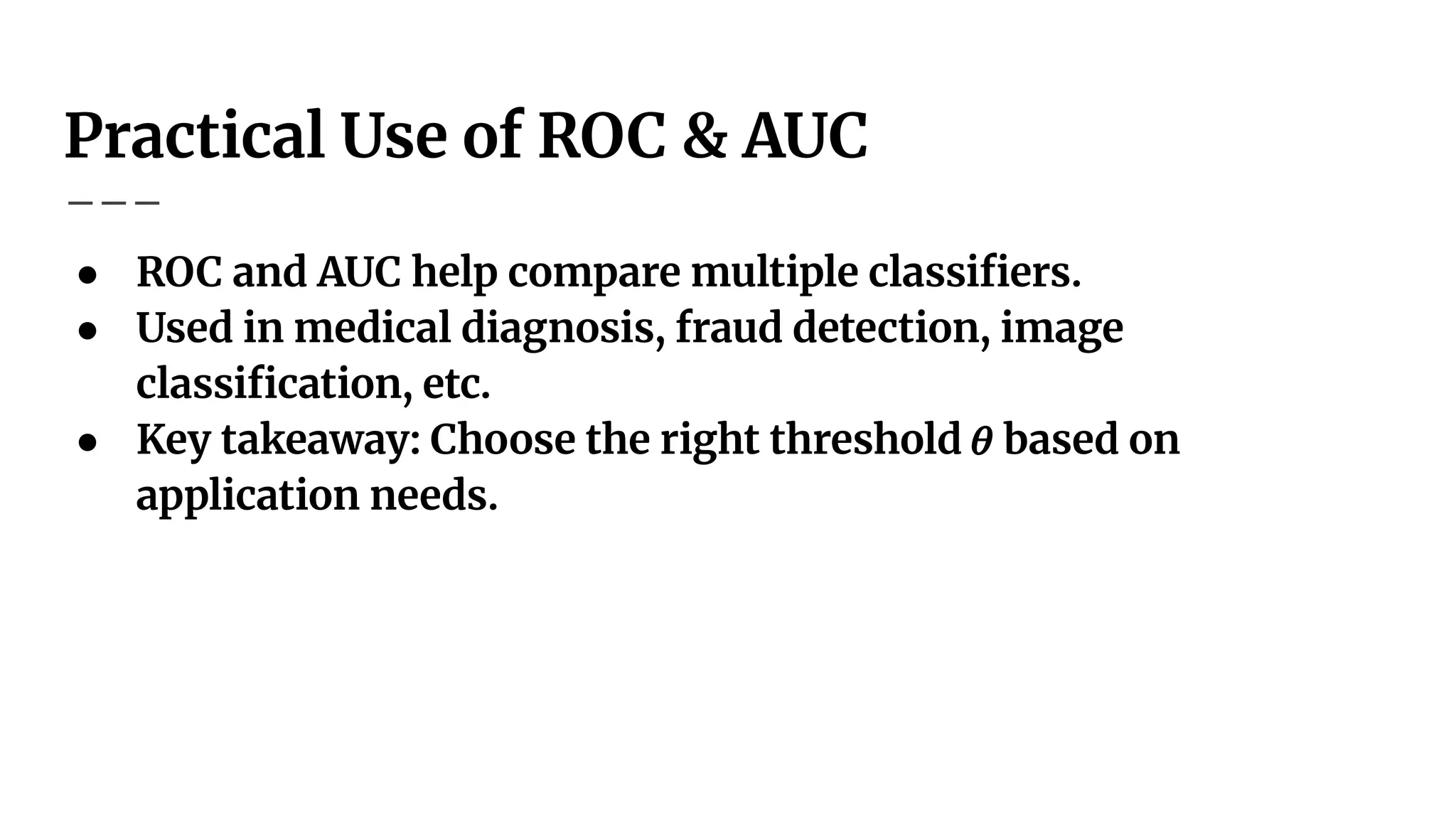 Practical Use of ROC & AUC
● ROC and AUC help compare multiple classiﬁers.
● Used in medical diagnosis, fraud detection, image
classiﬁcation, etc.
● Key takeaway: Choose the right threshold 𝜃 based on
application needs.
 