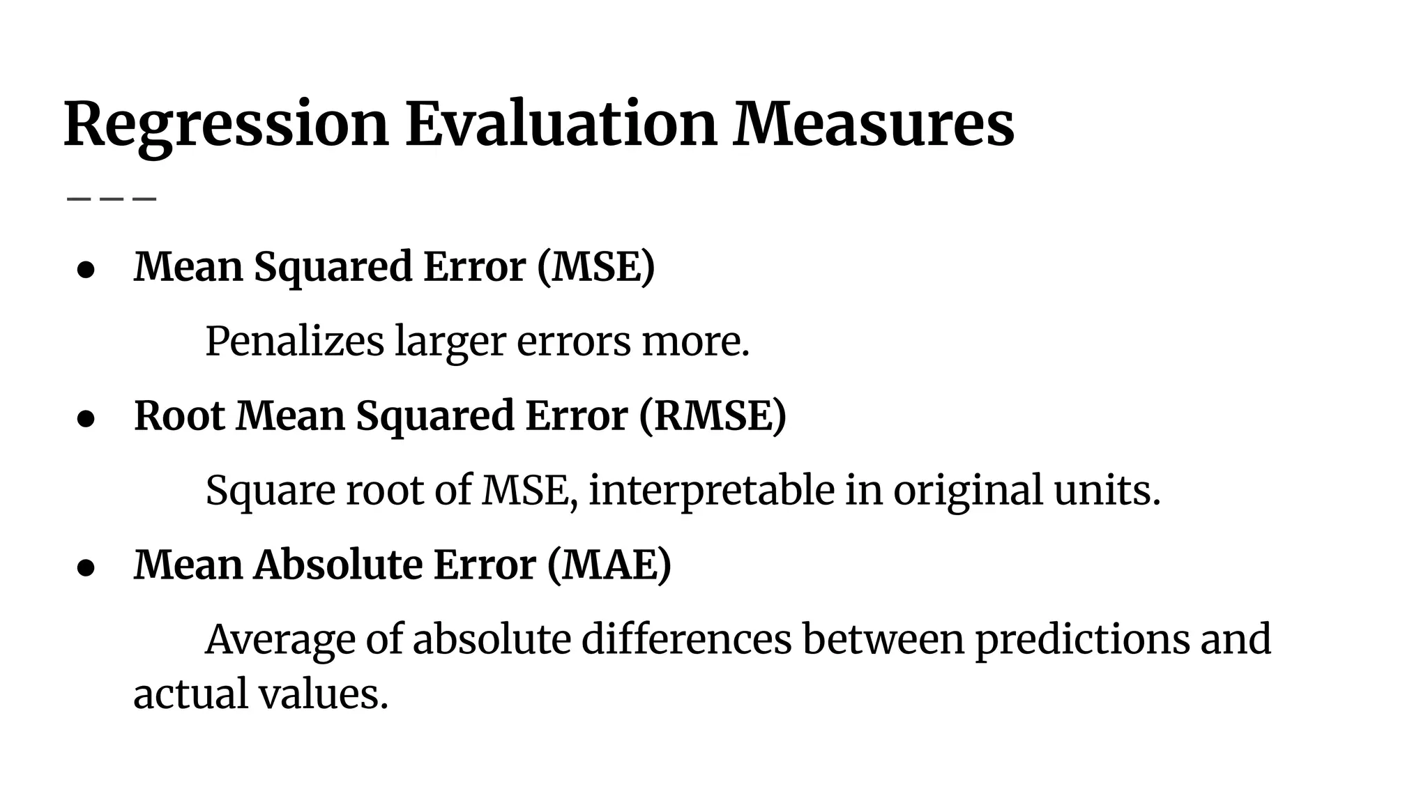 Regression Evaluation Measures
● Mean Squared Error (MSE)
Penalizes larger errors more.
● Root Mean Squared Error (RMSE)
Square root of MSE, interpretable in original units.
● Mean Absolute Error (MAE)
Average of absolute differences between predictions and
actual values.
 