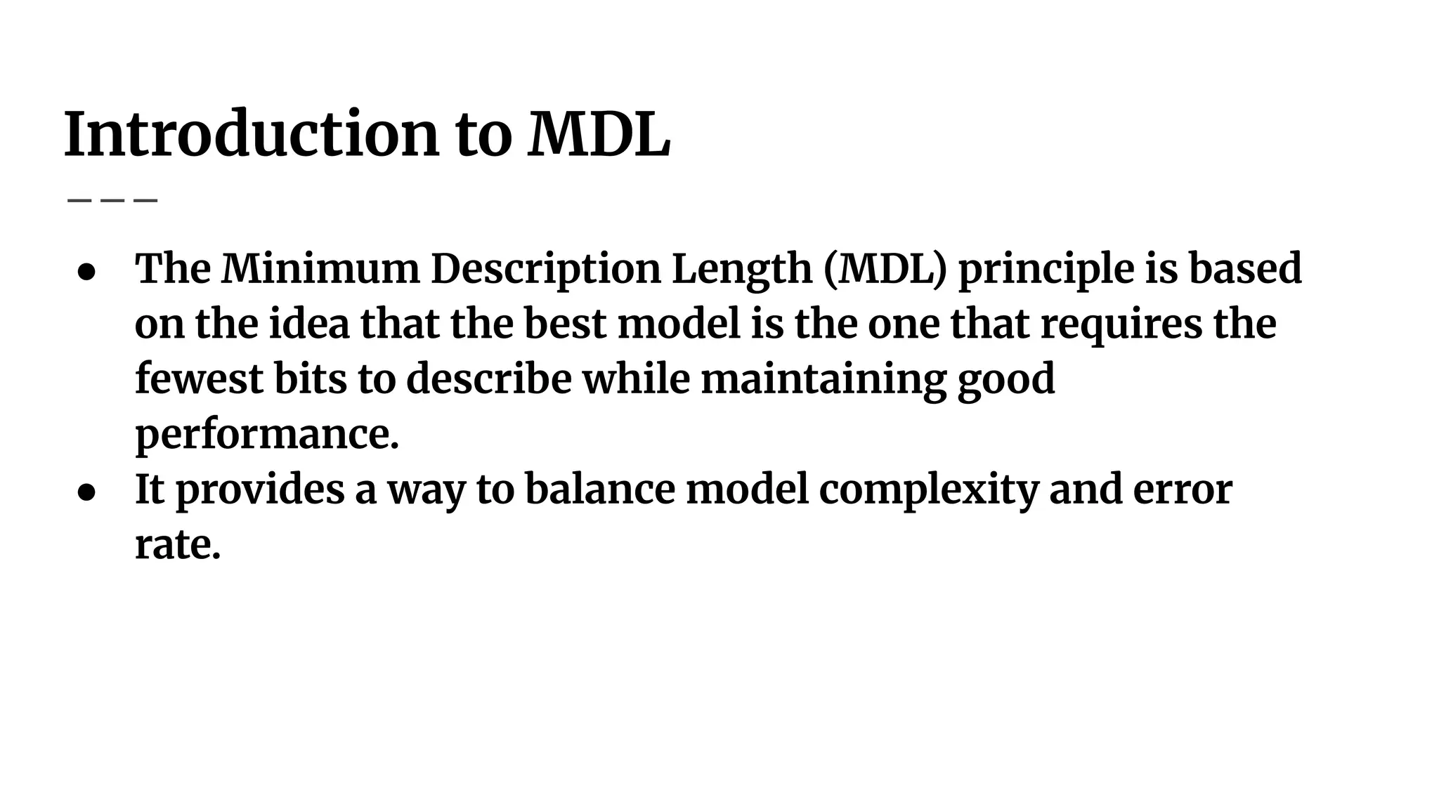 Introduction to MDL
● The Minimum Description Length (MDL) principle is based
on the idea that the best model is the one that requires the
fewest bits to describe while maintaining good
performance.
● It provides a way to balance model complexity and error
rate.
 