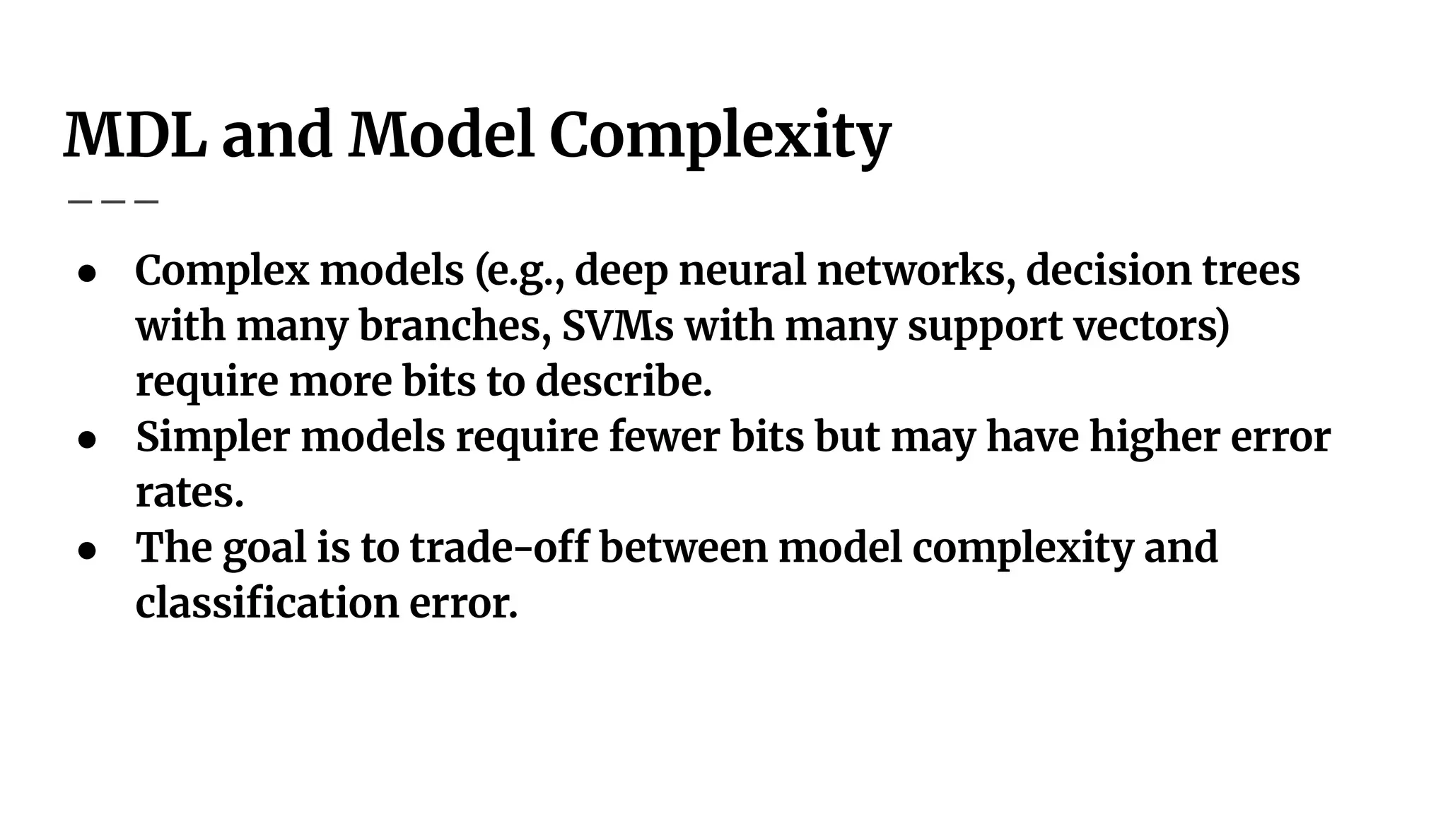 MDL and Model Complexity
● Complex models (e.g., deep neural networks, decision trees
with many branches, SVMs with many support vectors)
require more bits to describe.
● Simpler models require fewer bits but may have higher error
rates.
● The goal is to trade-off between model complexity and
classiﬁcation error.
 