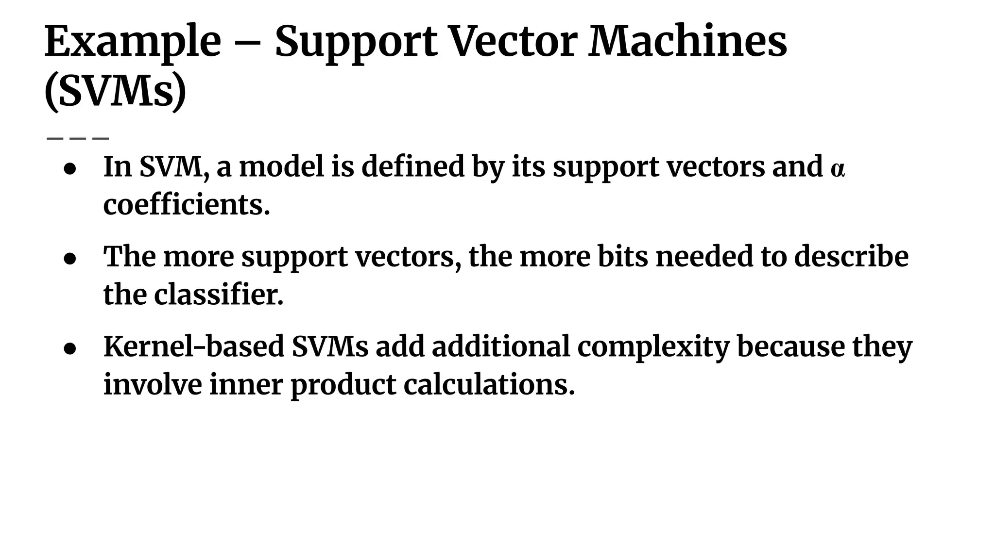Example – Support Vector Machines
(SVMs)
● In SVM, a model is deﬁned by its support vectors and α
coefﬁcients.
● The more support vectors, the more bits needed to describe
the classiﬁer.
● Kernel-based SVMs add additional complexity because they
involve inner product calculations.
 
