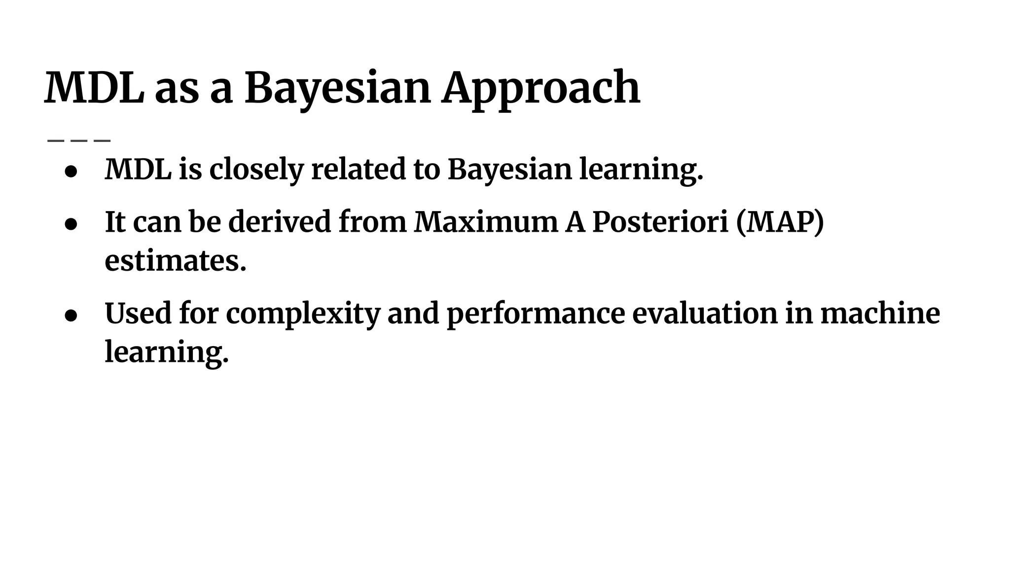 MDL as a Bayesian Approach
● MDL is closely related to Bayesian learning.
● It can be derived from Maximum A Posteriori (MAP)
estimates.
● Used for complexity and performance evaluation in machine
learning.
 