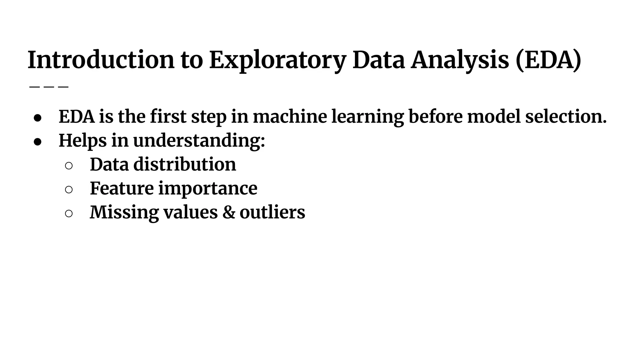 Introduction to Exploratory Data Analysis (EDA)
● EDA is the ﬁrst step in machine learning before model selection.
● Helps in understanding:
○ Data distribution
○ Feature importance
○ Missing values & outliers
 