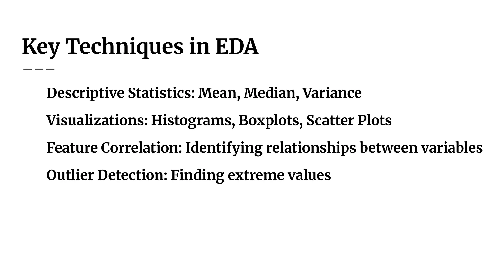 Key Techniques in EDA
Descriptive Statistics: Mean, Median, Variance
Visualizations: Histograms, Boxplots, Scatter Plots
Feature Correlation: Identifying relationships between variables
Outlier Detection: Finding extreme values
 