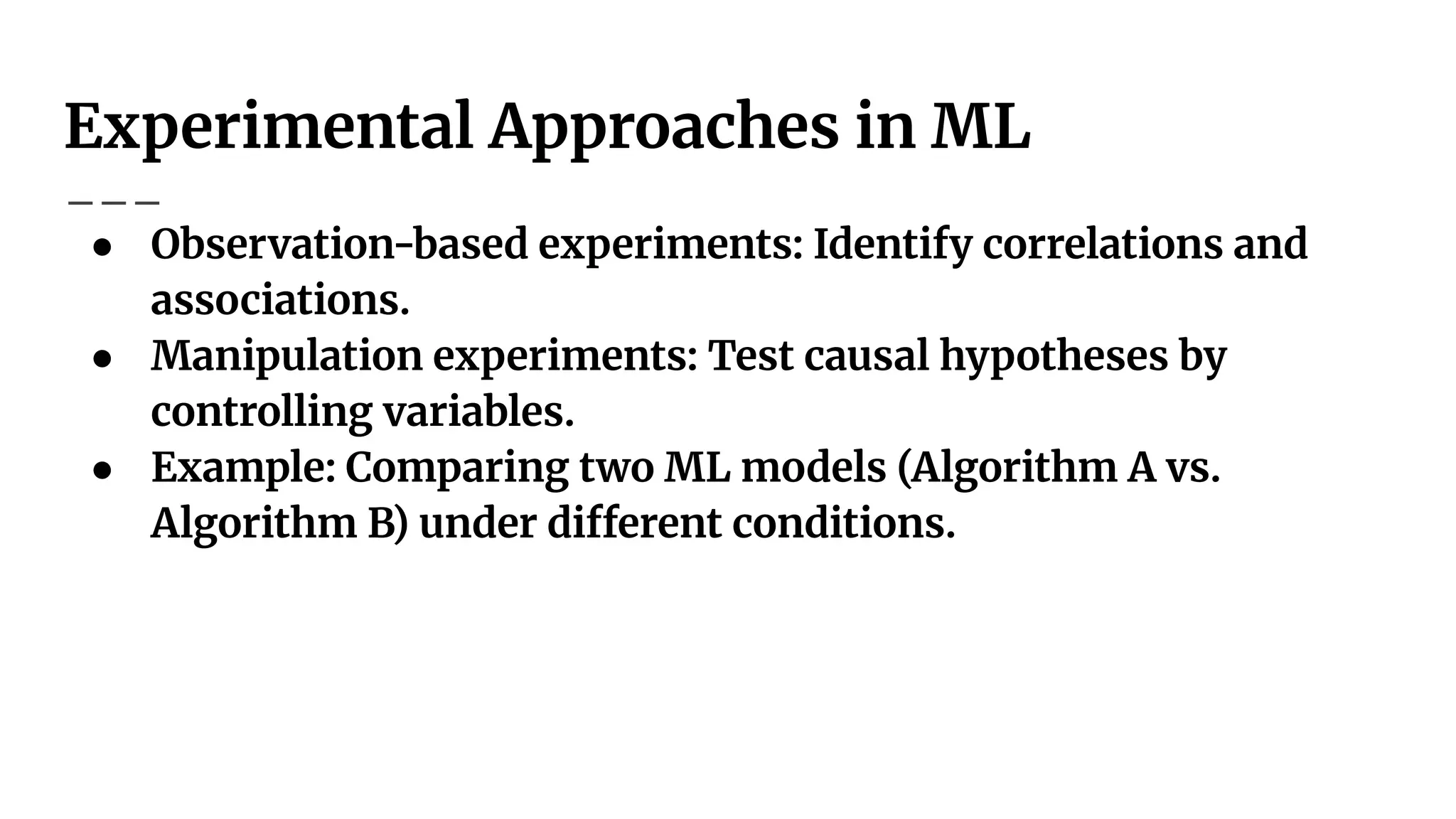 Experimental Approaches in ML
● Observation-based experiments: Identify correlations and
associations.
● Manipulation experiments: Test causal hypotheses by
controlling variables.
● Example: Comparing two ML models (Algorithm A vs.
Algorithm B) under different conditions.
 