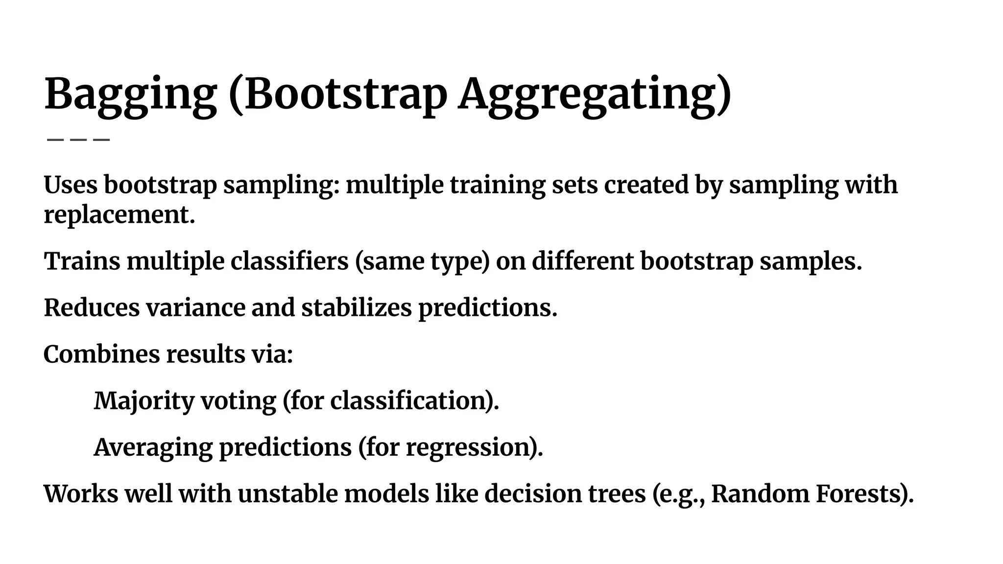 Bagging (Bootstrap Aggregating)
Uses bootstrap sampling: multiple training sets created by sampling with
replacement.
Trains multiple classiﬁers (same type) on different bootstrap samples.
Reduces variance and stabilizes predictions.
Combines results via:
Majority voting (for classiﬁcation).
Averaging predictions (for regression).
Works well with unstable models like decision trees (e.g., Random Forests).
 