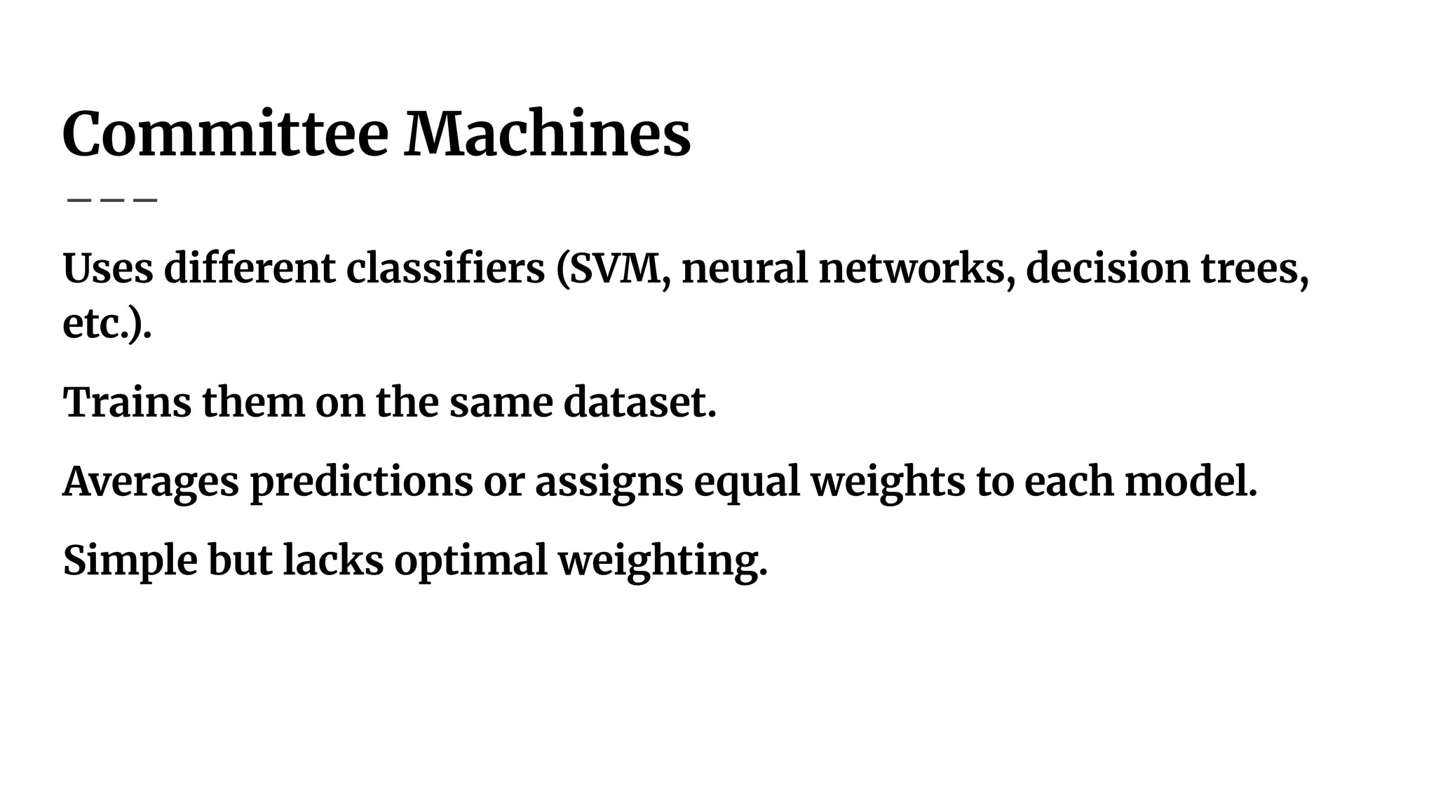 Committee Machines
Uses different classiﬁers (SVM, neural networks, decision trees,
etc.).
Trains them on the same dataset.
Averages predictions or assigns equal weights to each model.
Simple but lacks optimal weighting.
 