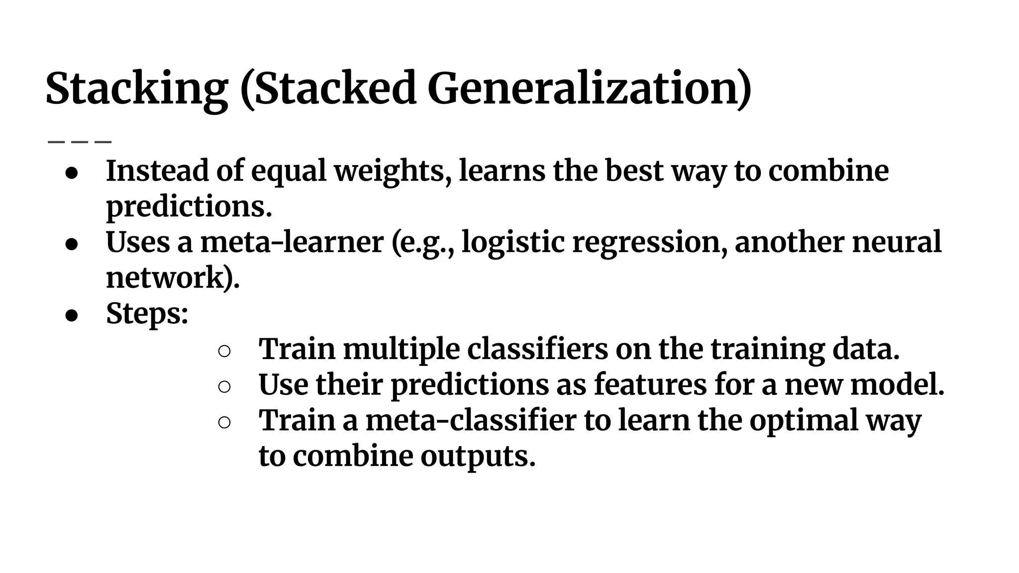Stacking (Stacked Generalization)
● Instead of equal weights, learns the best way to combine
predictions.
● Uses a meta-learner (e.g., logistic regression, another neural
network).
● Steps:
○ Train multiple classiﬁers on the training data.
○ Use their predictions as features for a new model.
○ Train a meta-classiﬁer to learn the optimal way
to combine outputs.
 