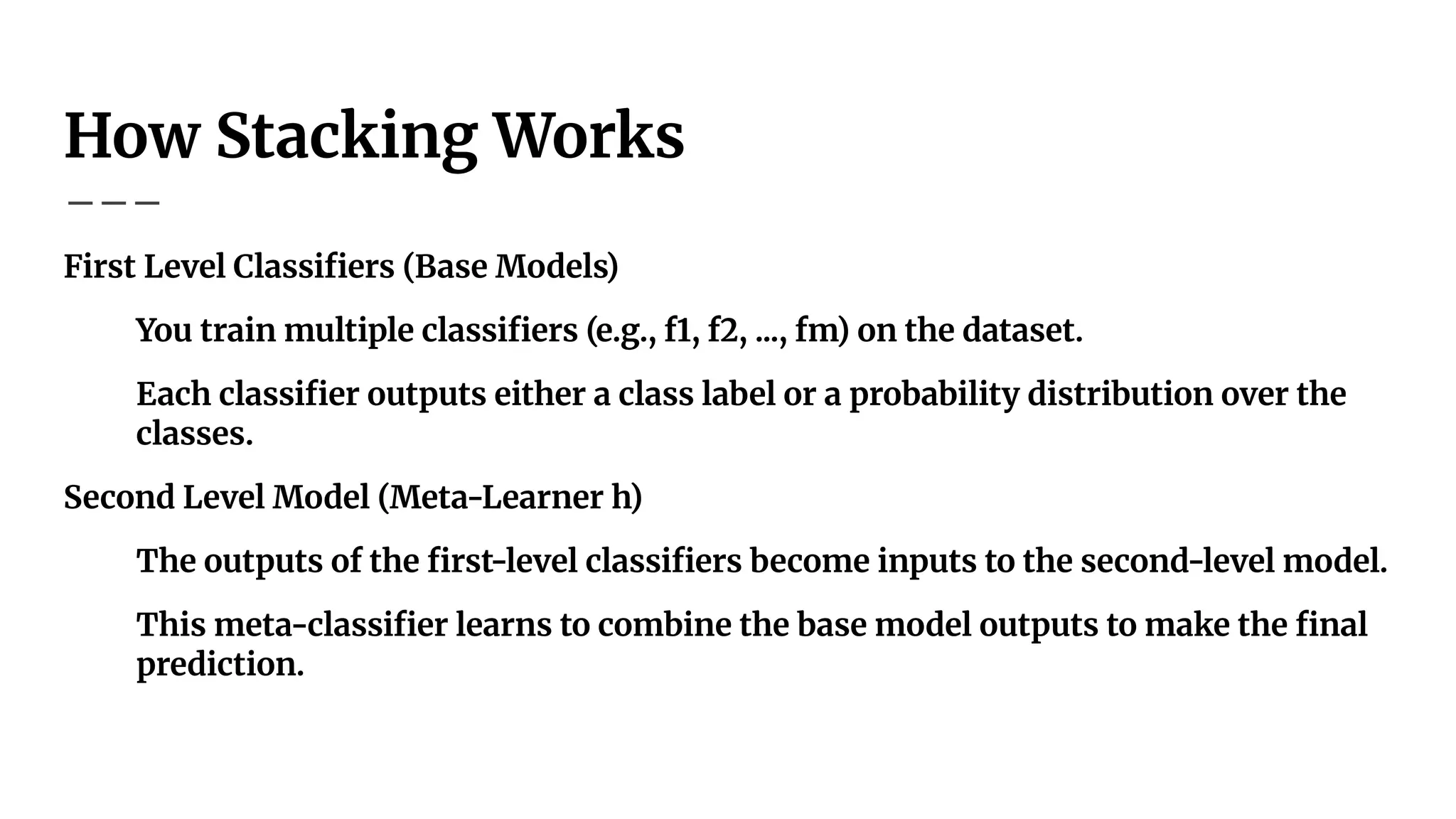 How Stacking Works
First Level Classiﬁers (Base Models)
You train multiple classiﬁers (e.g., f1, f2, ..., fm) on the dataset.
Each classiﬁer outputs either a class label or a probability distribution over the
classes.
Second Level Model (Meta-Learner h)
The outputs of the ﬁrst-level classiﬁers become inputs to the second-level model.
This meta-classiﬁer learns to combine the base model outputs to make the ﬁnal
prediction.
 