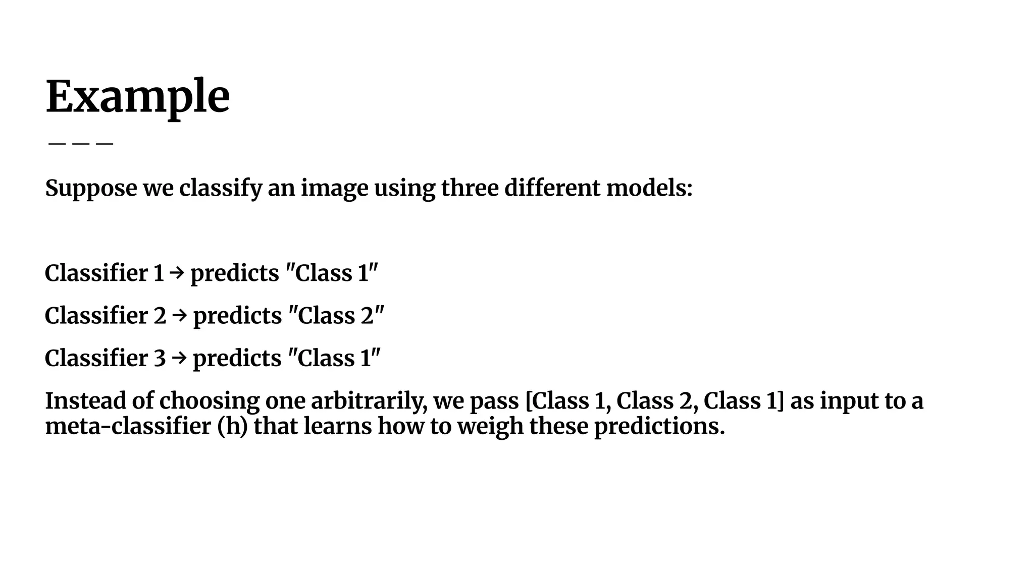 Example
Suppose we classify an image using three different models:
Classiﬁer 1 → predicts "Class 1"
Classiﬁer 2 → predicts "Class 2"
Classiﬁer 3 → predicts "Class 1"
Instead of choosing one arbitrarily, we pass [Class 1, Class 2, Class 1] as input to a
meta-classiﬁer (h) that learns how to weigh these predictions.
 