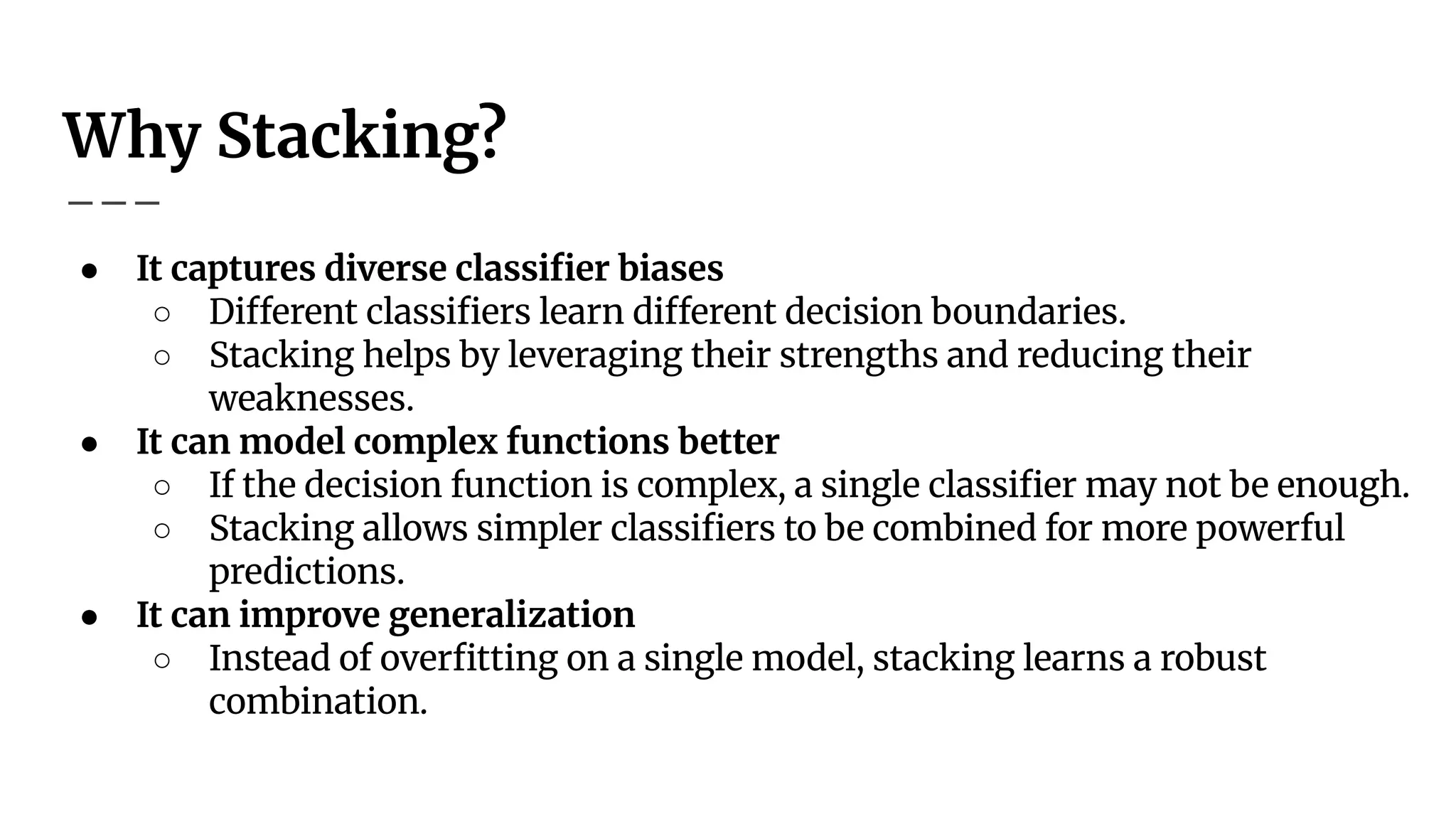 Why Stacking?
● It captures diverse classiﬁer biases
○ Different classiﬁers learn different decision boundaries.
○ Stacking helps by leveraging their strengths and reducing their
weaknesses.
● It can model complex functions better
○ If the decision function is complex, a single classiﬁer may not be enough.
○ Stacking allows simpler classiﬁers to be combined for more powerful
predictions.
● It can improve generalization
○ Instead of overﬁtting on a single model, stacking learns a robust
combination.
 