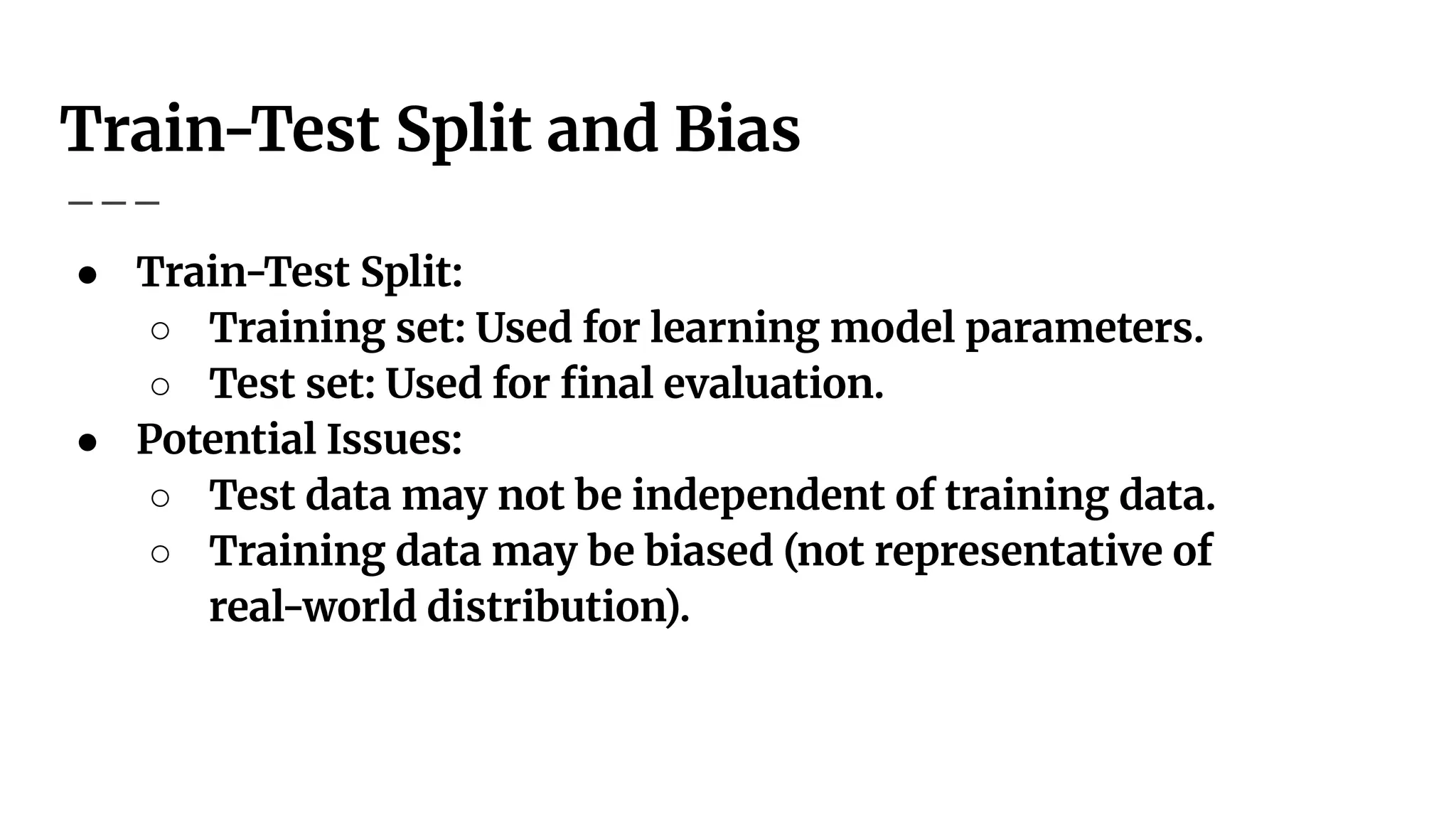 Train-Test Split and Bias
● Train-Test Split:
○ Training set: Used for learning model parameters.
○ Test set: Used for ﬁnal evaluation.
● Potential Issues:
○ Test data may not be independent of training data.
○ Training data may be biased (not representative of
real-world distribution).
 
