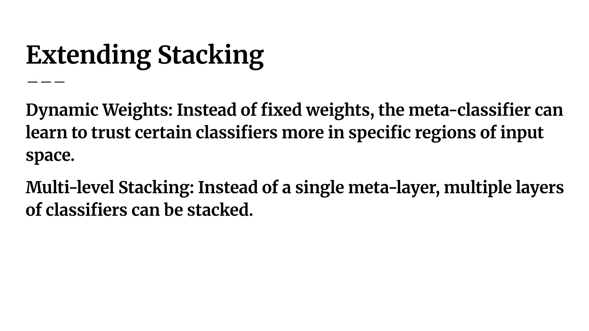 Extending Stacking
Dynamic Weights: Instead of ﬁxed weights, the meta-classiﬁer can
learn to trust certain classiﬁers more in speciﬁc regions of input
space.
Multi-level Stacking: Instead of a single meta-layer, multiple layers
of classiﬁers can be stacked.
 