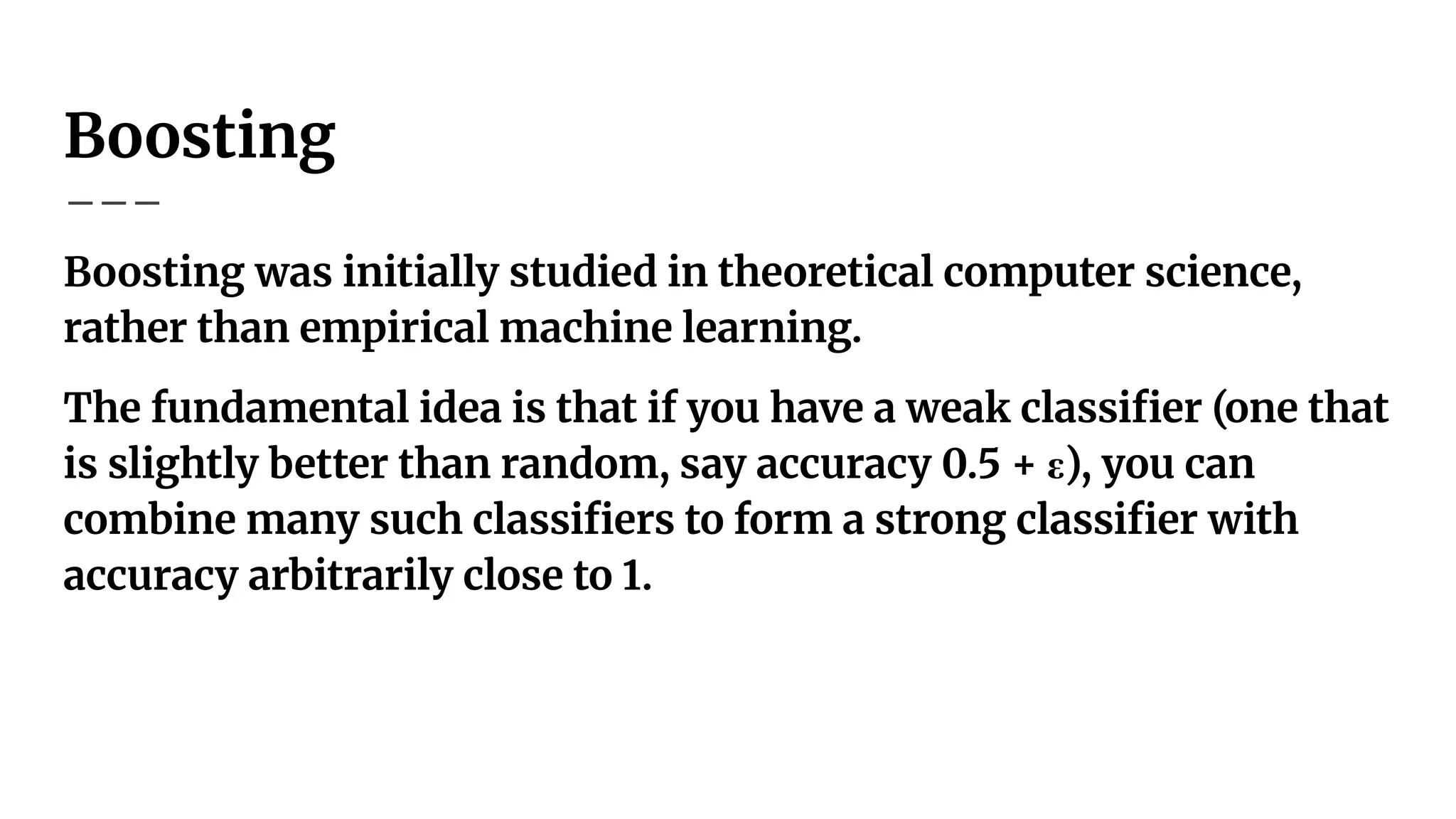 Boosting
Boosting was initially studied in theoretical computer science,
rather than empirical machine learning.
The fundamental idea is that if you have a weak classiﬁer (one that
is slightly better than random, say accuracy 0.5 + ε), you can
combine many such classiﬁers to form a strong classiﬁer with
accuracy arbitrarily close to 1.
 