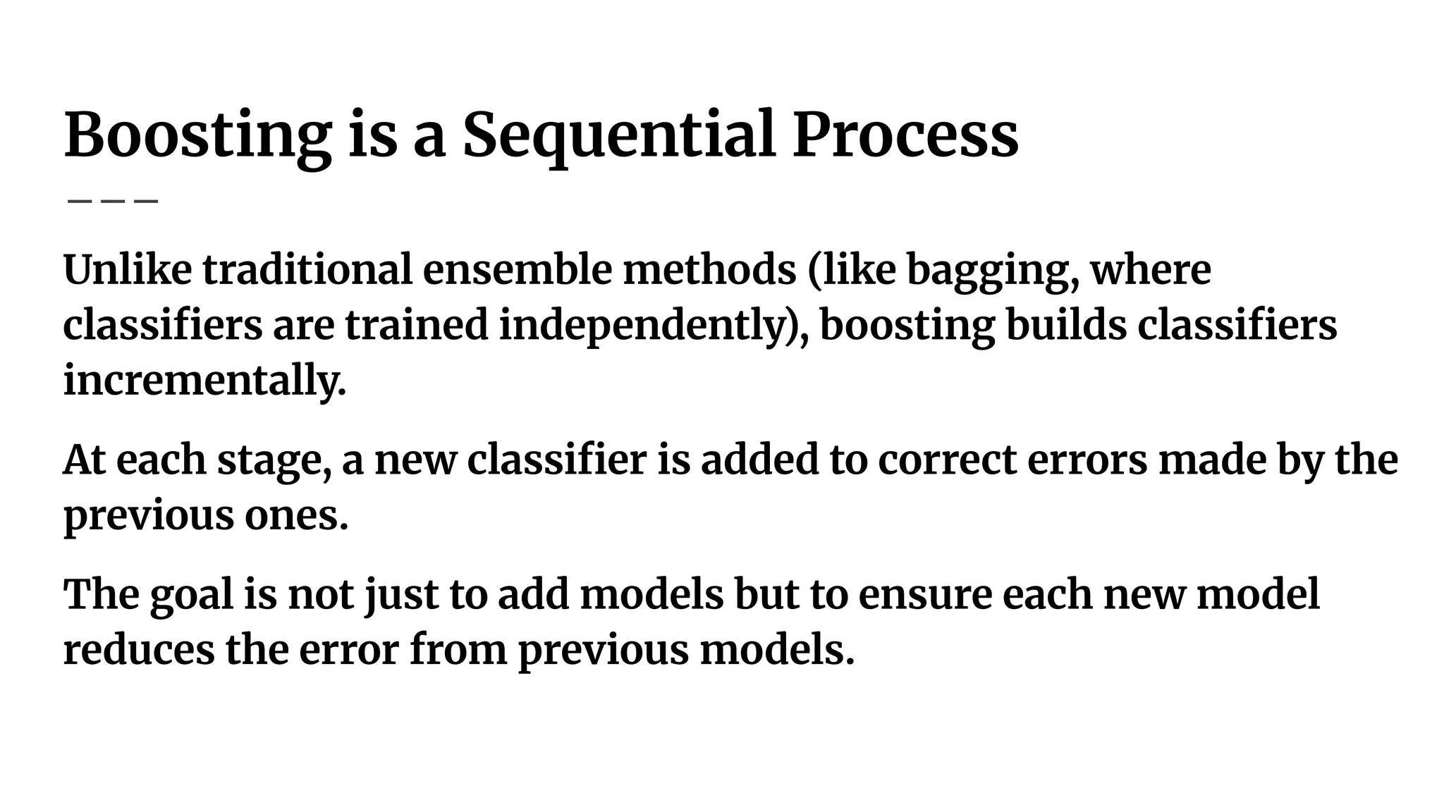 Boosting is a Sequential Process
Unlike traditional ensemble methods (like bagging, where
classiﬁers are trained independently), boosting builds classiﬁers
incrementally.
At each stage, a new classiﬁer is added to correct errors made by the
previous ones.
The goal is not just to add models but to ensure each new model
reduces the error from previous models.
 