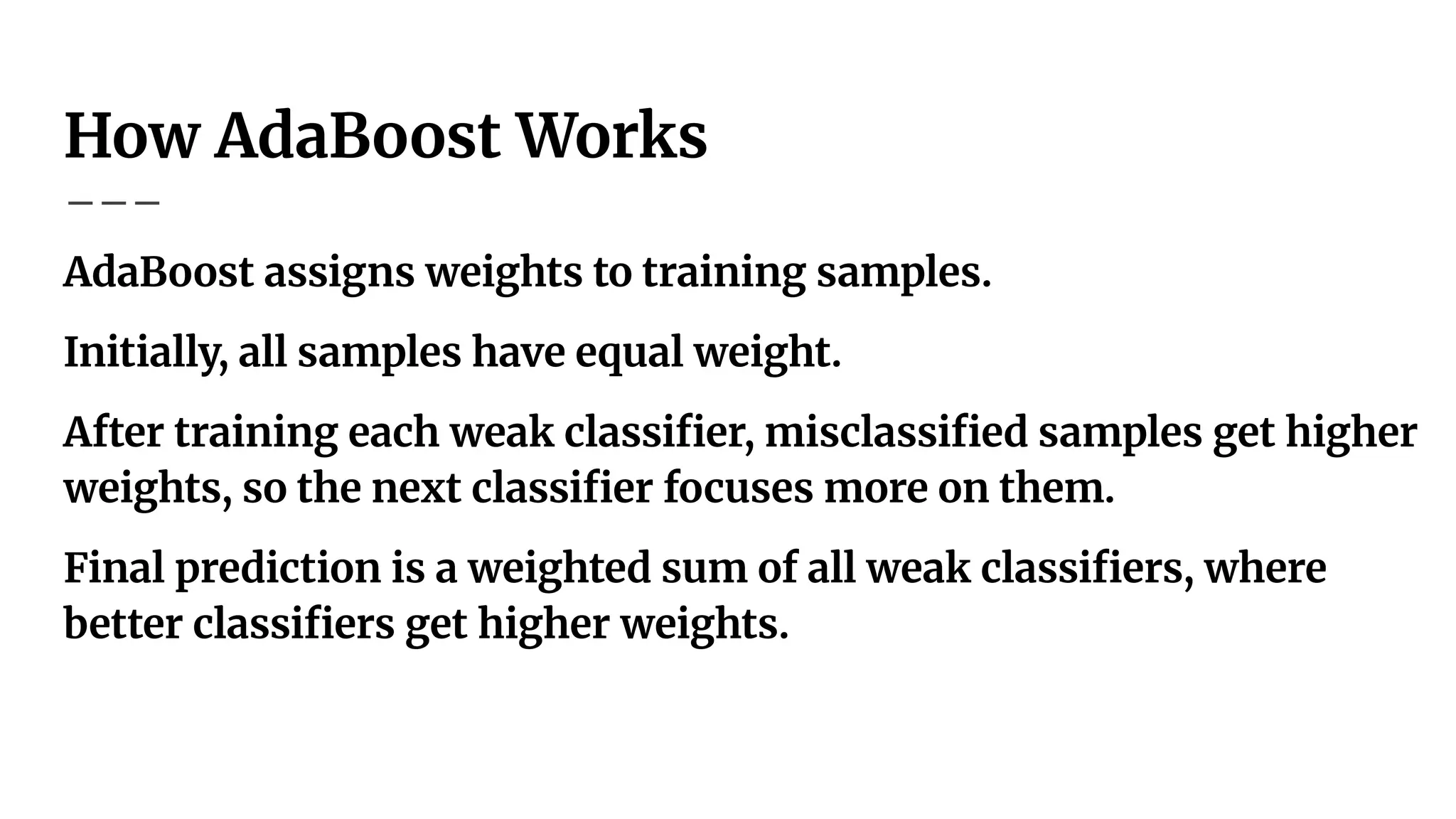 How AdaBoost Works
AdaBoost assigns weights to training samples.
Initially, all samples have equal weight.
After training each weak classiﬁer, misclassiﬁed samples get higher
weights, so the next classiﬁer focuses more on them.
Final prediction is a weighted sum of all weak classiﬁers, where
better classiﬁers get higher weights.
 