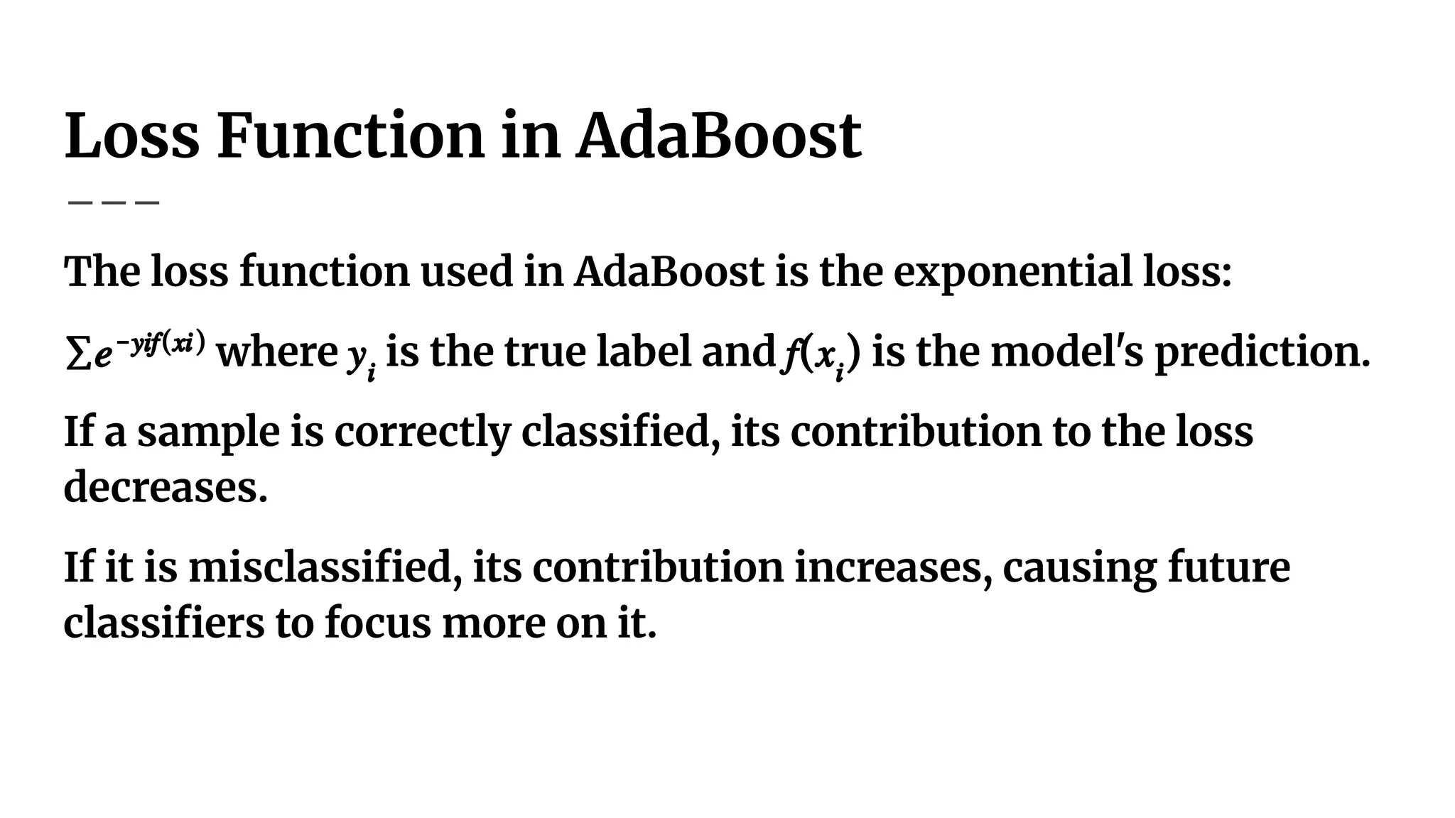 Loss Function in AdaBoost
The loss function used in AdaBoost is the exponential loss:
∑𝑒−𝑦𝑖𝑓(𝑥𝑖)
where 𝑦𝑖
is the true label and 𝑓(𝑥𝑖
) is the model's prediction.
If a sample is correctly classiﬁed, its contribution to the loss
decreases.
If it is misclassiﬁed, its contribution increases, causing future
classiﬁers to focus more on it.
 