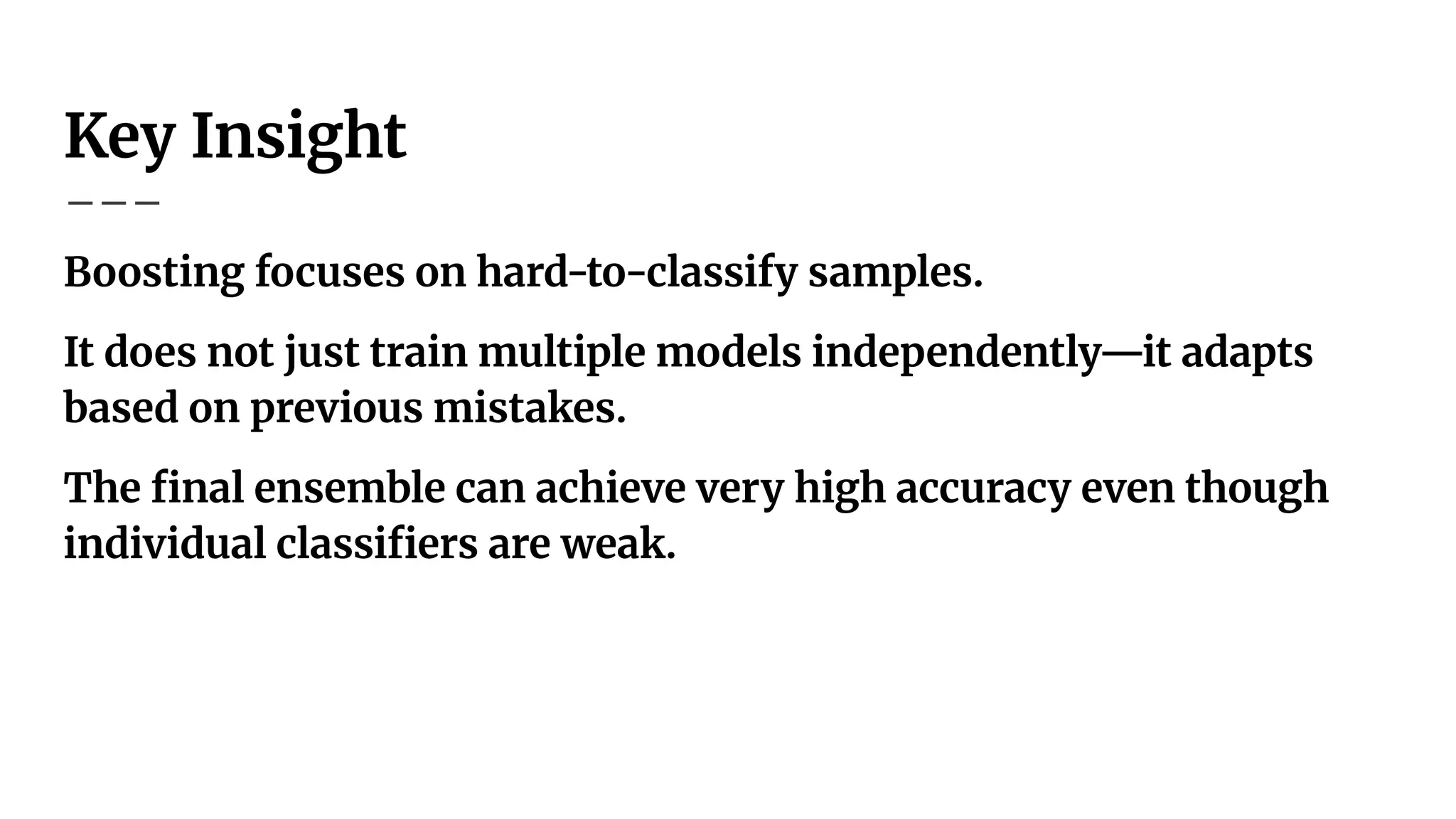 Key Insight
Boosting focuses on hard-to-classify samples.
It does not just train multiple models independently—it adapts
based on previous mistakes.
The ﬁnal ensemble can achieve very high accuracy even though
individual classiﬁers are weak.
 