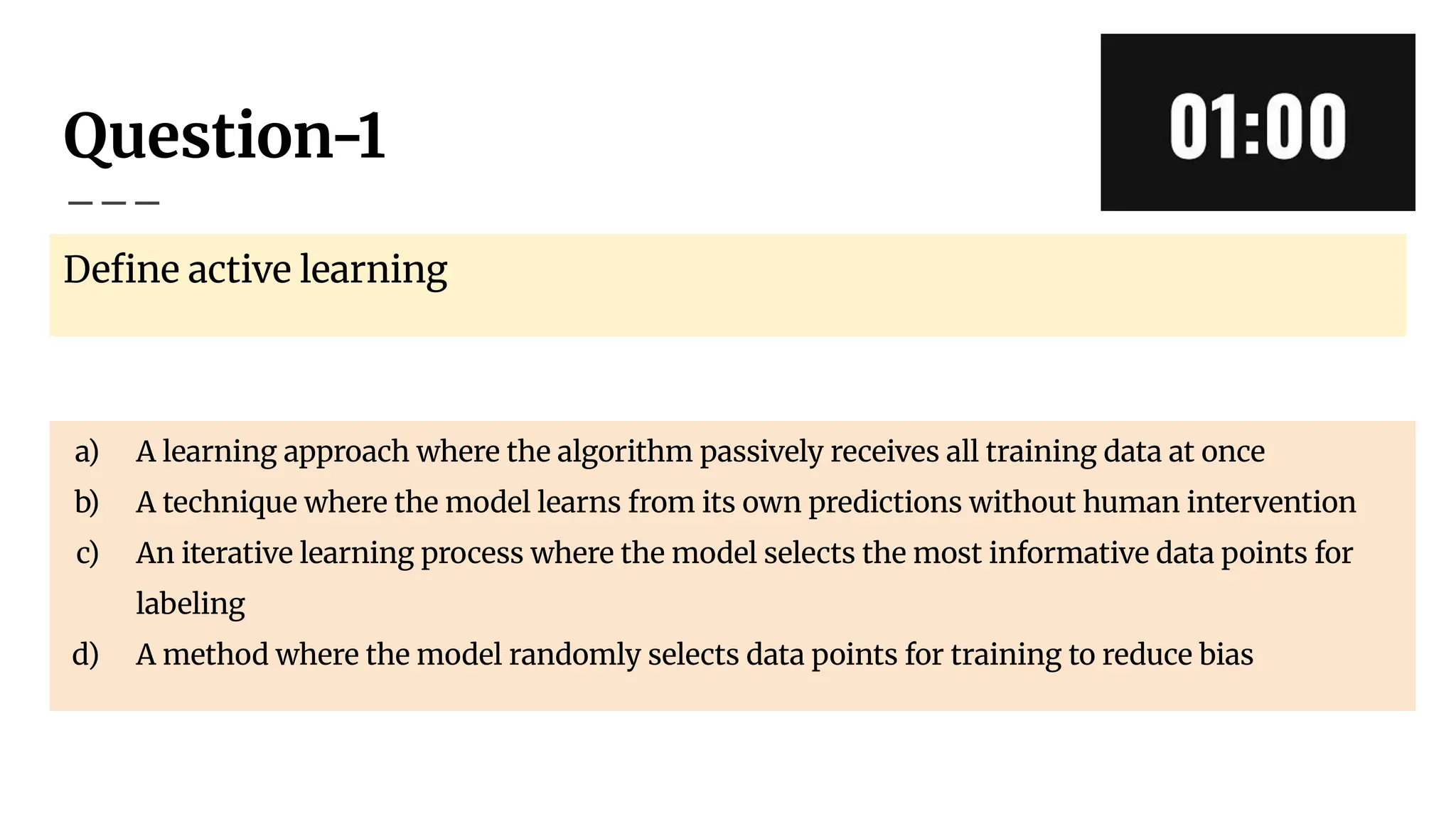 Question-1
Deﬁne active learning
a) A learning approach where the algorithm passively receives all training data at once
b) A technique where the model learns from its own predictions without human intervention
c) An iterative learning process where the model selects the most informative data points for
labeling
d) A method where the model randomly selects data points for training to reduce bias
 