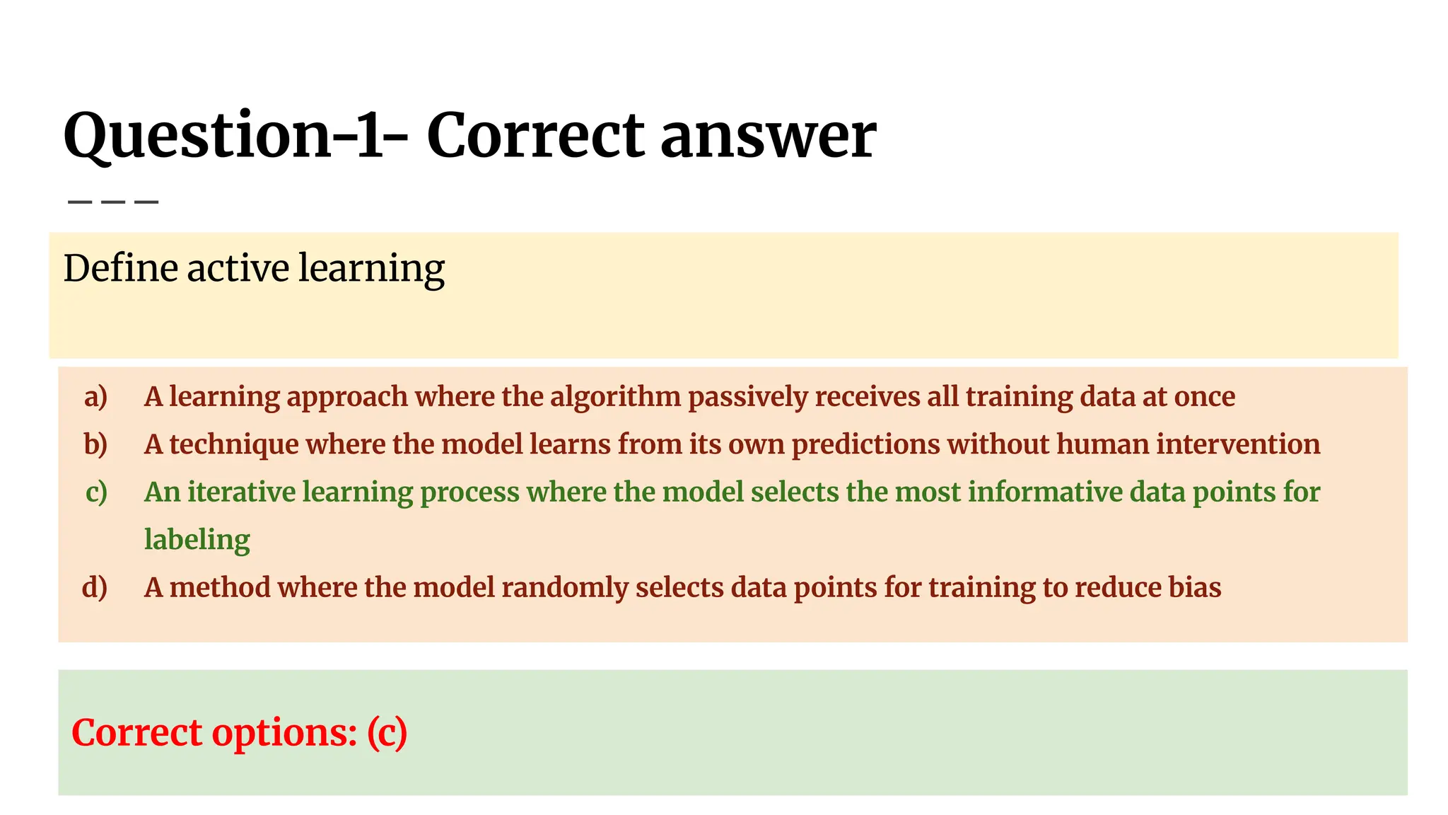 Question-1- Correct answer
Deﬁne active learning
a) A learning approach where the algorithm passively receives all training data at once
b) A technique where the model learns from its own predictions without human intervention
c) An iterative learning process where the model selects the most informative data points for
labeling
d) A method where the model randomly selects data points for training to reduce bias
Correct options: (c)
 
