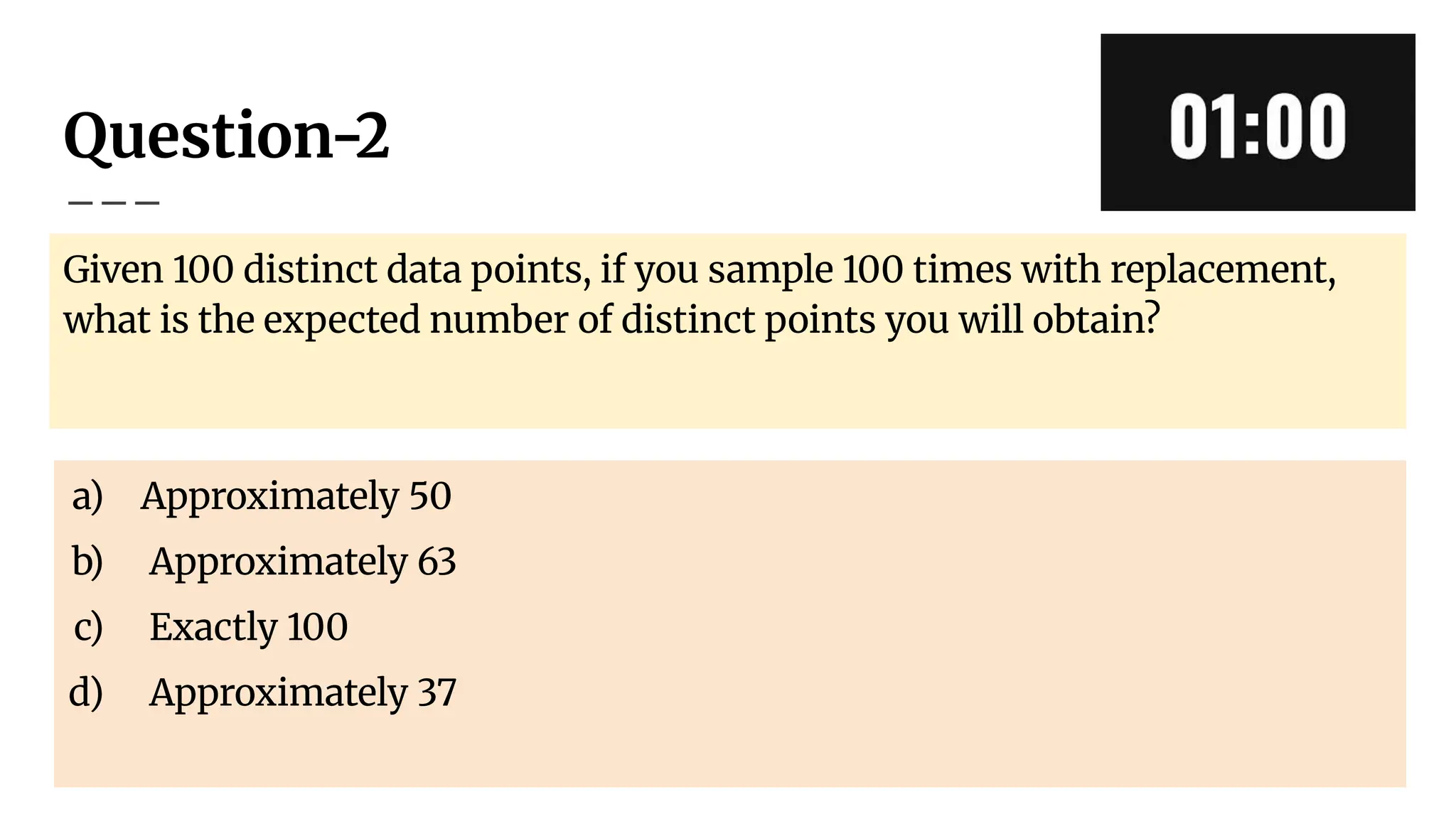 Question-2
Given 100 distinct data points, if you sample 100 times with replacement,
what is the expected number of distinct points you will obtain?
a) Approximately 50
b) Approximately 63
c) Exactly 100
d) Approximately 37
 
