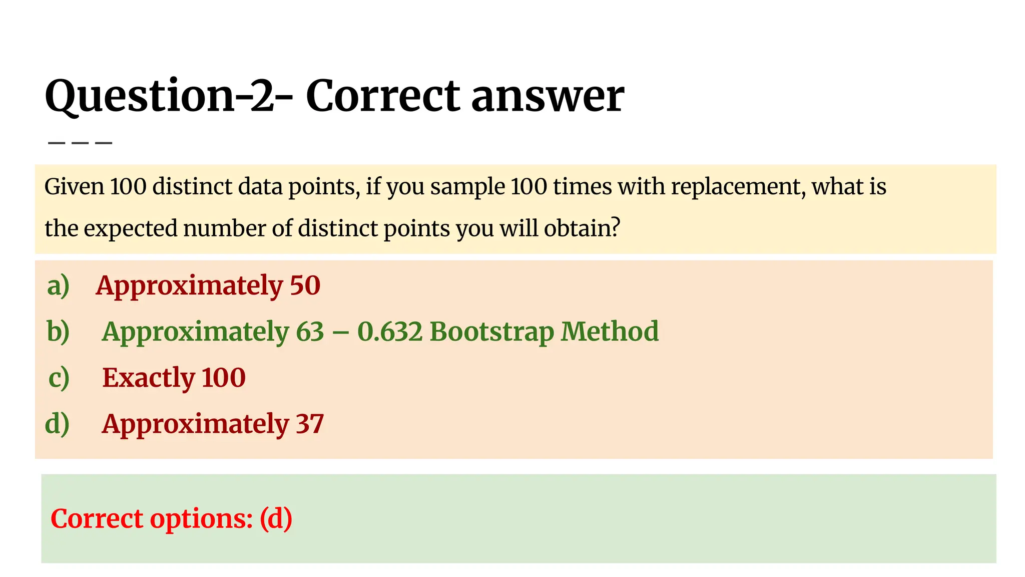 Question-2- Correct answer
Given 100 distinct data points, if you sample 100 times with replacement, what is
the expected number of distinct points you will obtain?
a) Approximately 50
b) Approximately 63 – 0.632 Bootstrap Method
c) Exactly 100
d) Approximately 37
Correct options: (d)
 