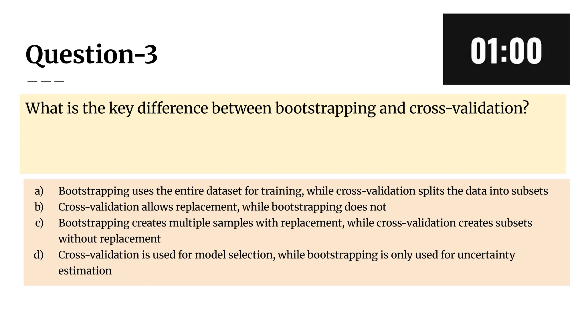 Question-3
What is the key difference between bootstrapping and cross-validation?
a) Bootstrapping uses the entire dataset for training, while cross-validation splits the data into subsets
b) Cross-validation allows replacement, while bootstrapping does not
c) Bootstrapping creates multiple samples with replacement, while cross-validation creates subsets
without replacement
d) Cross-validation is used for model selection, while bootstrapping is only used for uncertainty
estimation
 