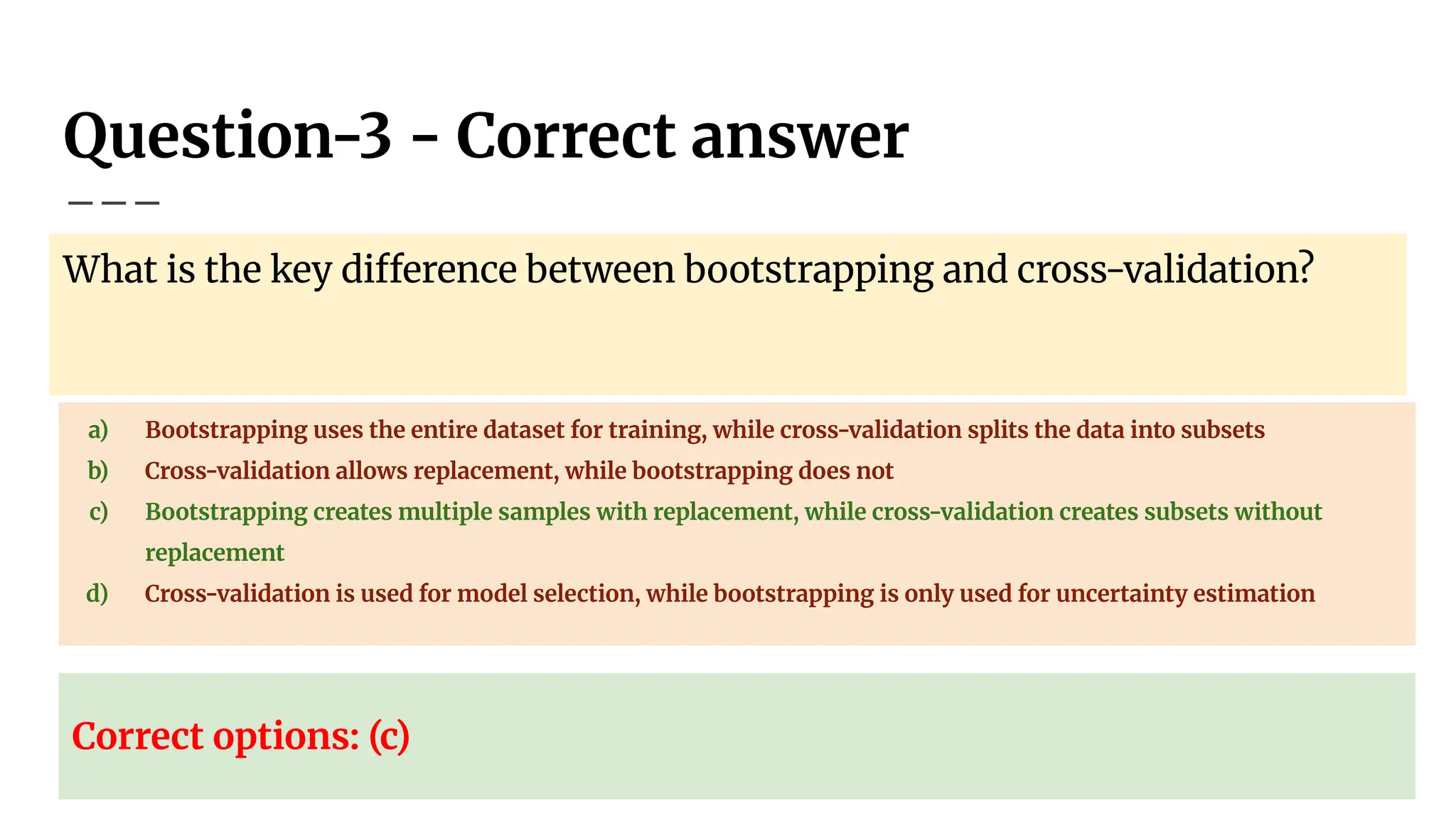 Question-3 - Correct answer
What is the key difference between bootstrapping and cross-validation?
a) Bootstrapping uses the entire dataset for training, while cross-validation splits the data into subsets
b) Cross-validation allows replacement, while bootstrapping does not
c) Bootstrapping creates multiple samples with replacement, while cross-validation creates subsets without
replacement
d) Cross-validation is used for model selection, while bootstrapping is only used for uncertainty estimation
Correct options: (c)
 