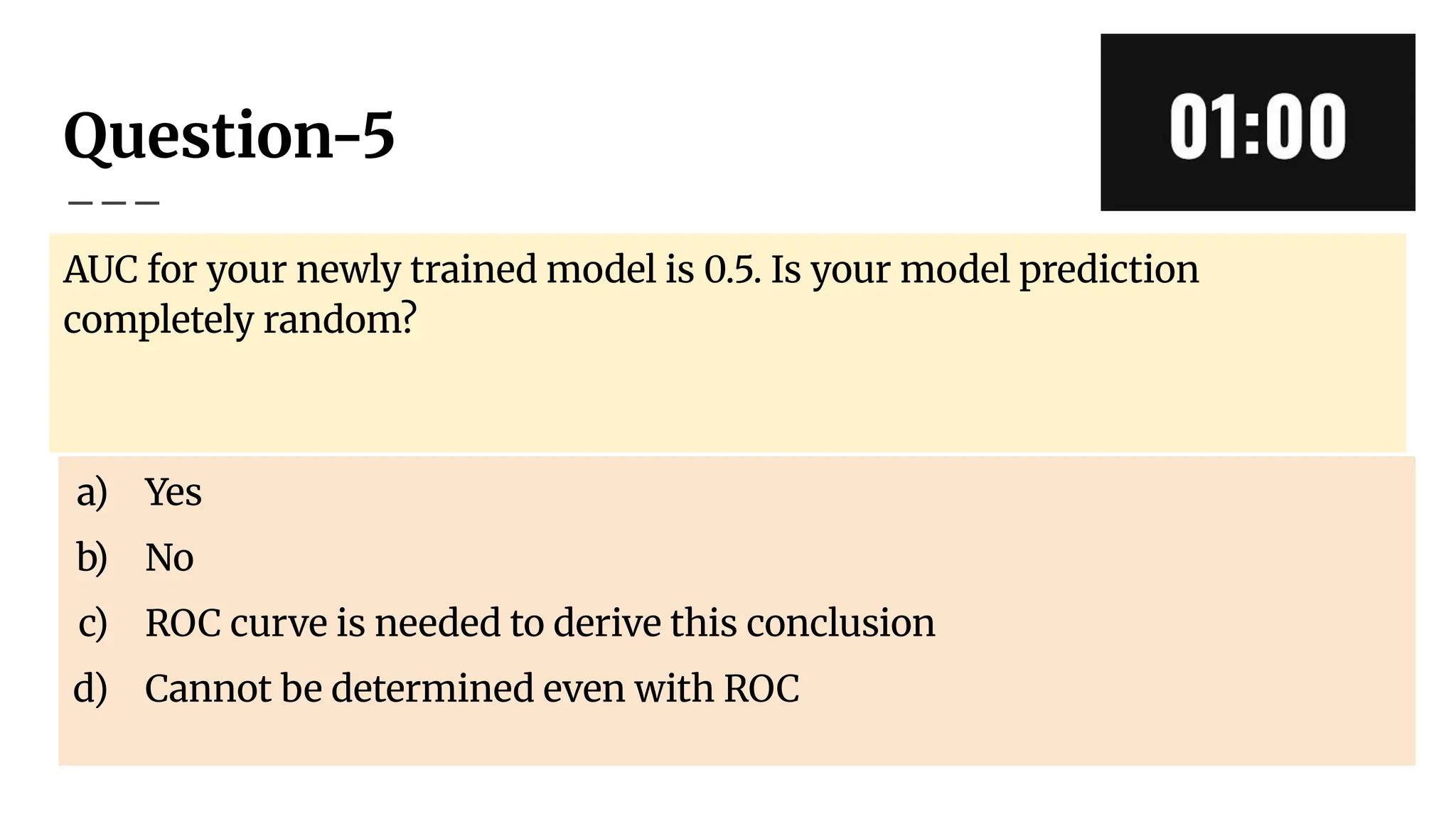 Question-5
AUC for your newly trained model is 0.5. Is your model prediction
completely random?
a) Yes
b) No
c) ROC curve is needed to derive this conclusion
d) Cannot be determined even with ROC
 