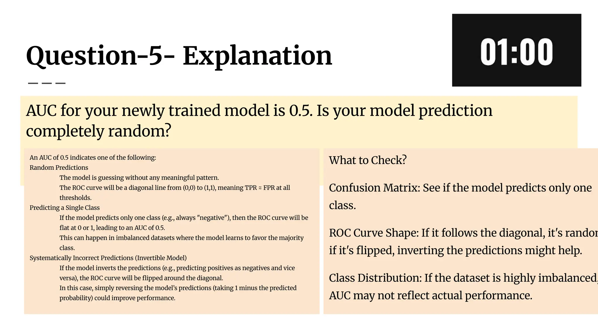 Question-5- Explanation
AUC for your newly trained model is 0.5. Is your model prediction
completely random?
An AUC of 0.5 indicates one of the following:
Random Predictions
The model is guessing without any meaningful pattern.
The ROC curve will be a diagonal line from (0,0) to (1,1), meaning TPR ≈ FPR at all
thresholds.
Predicting a Single Class
If the model predicts only one class (e.g., always "negative"), then the ROC curve will be
ﬂat at 0 or 1, leading to an AUC of 0.5.
This can happen in imbalanced datasets where the model learns to favor the majority
class.
Systematically Incorrect Predictions (Invertible Model)
If the model inverts the predictions (e.g., predicting positives as negatives and vice
versa), the ROC curve will be ﬂipped around the diagonal.
In this case, simply reversing the model’s predictions (taking 1 minus the predicted
probability) could improve performance.
What to Check?
Confusion Matrix: See if the model predicts only one
class.
ROC Curve Shape: If it follows the diagonal, it's random
if it's ﬂipped, inverting the predictions might help.
Class Distribution: If the dataset is highly imbalanced,
AUC may not reﬂect actual performance.
 