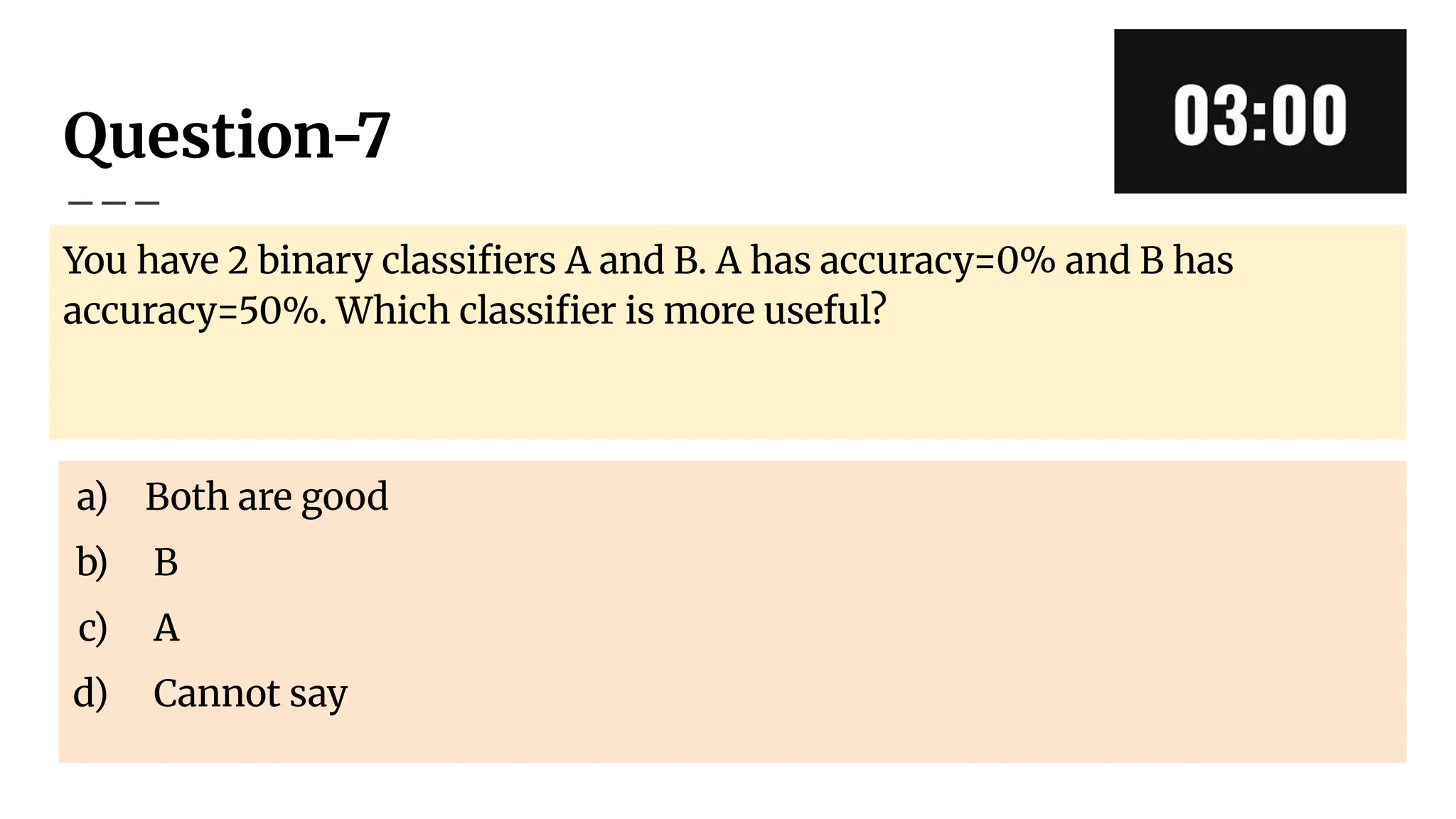 Question-7
You have 2 binary classiﬁers A and B. A has accuracy=0% and B has
accuracy=50%. Which classiﬁer is more useful?
a) Both are good
b) B
c) A
d) Cannot say
 