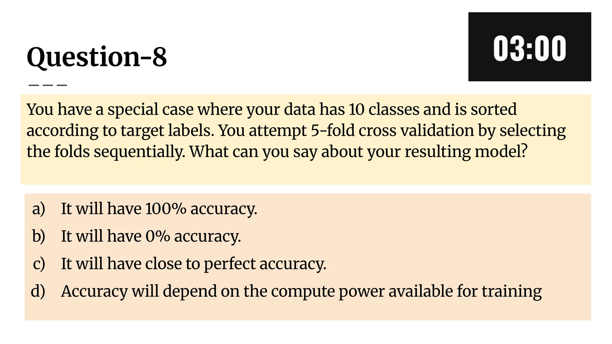 Question-8
You have a special case where your data has 10 classes and is sorted
according to target labels. You attempt 5-fold cross validation by selecting
the folds sequentially. What can you say about your resulting model?
a) It will have 100% accuracy.
b) It will have 0% accuracy.
c) It will have close to perfect accuracy.
d) Accuracy will depend on the compute power available for training
 