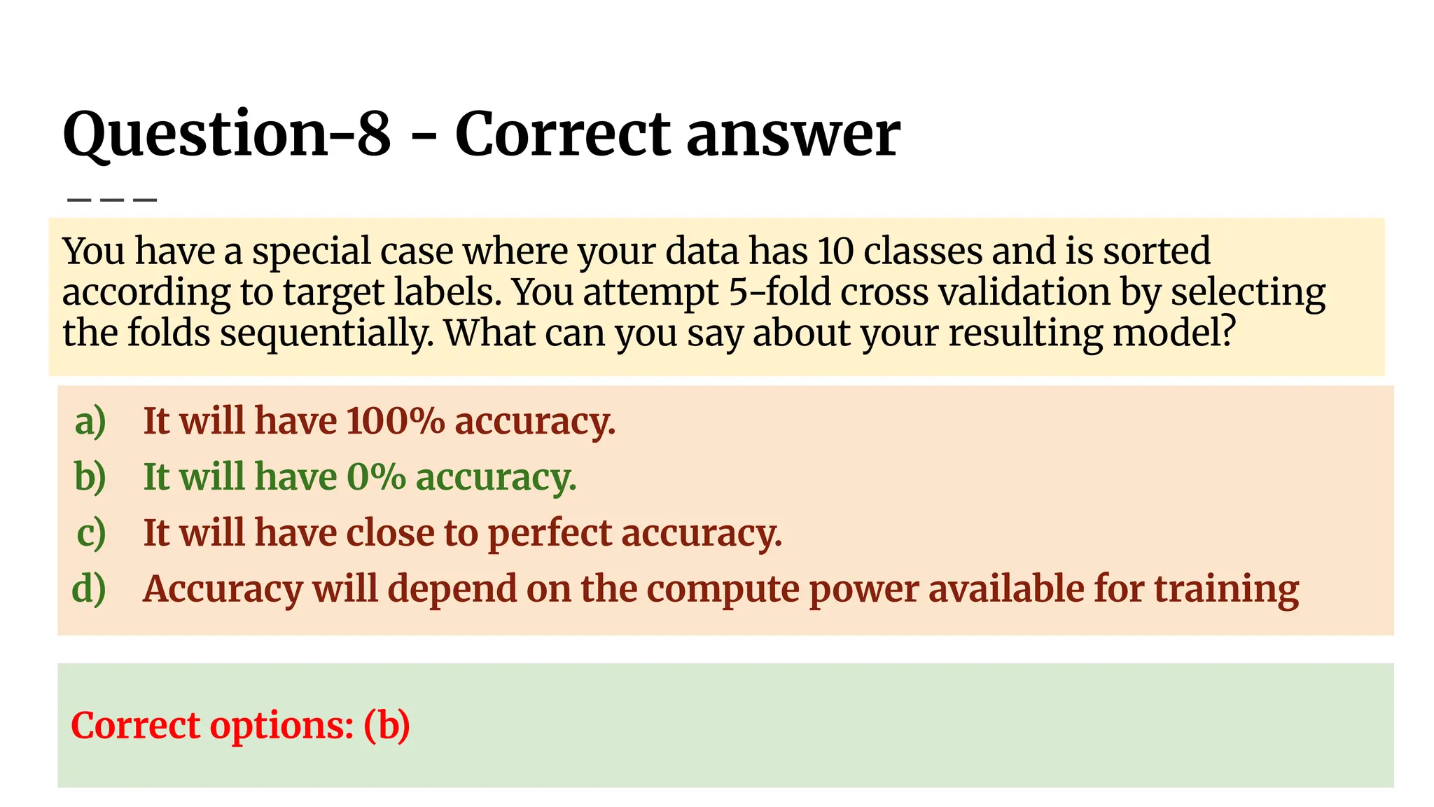Question-8 - Correct answer
You have a special case where your data has 10 classes and is sorted
according to target labels. You attempt 5-fold cross validation by selecting
the folds sequentially. What can you say about your resulting model?
a) It will have 100% accuracy.
b) It will have 0% accuracy.
c) It will have close to perfect accuracy.
d) Accuracy will depend on the compute power available for training
Correct options: (b)
 