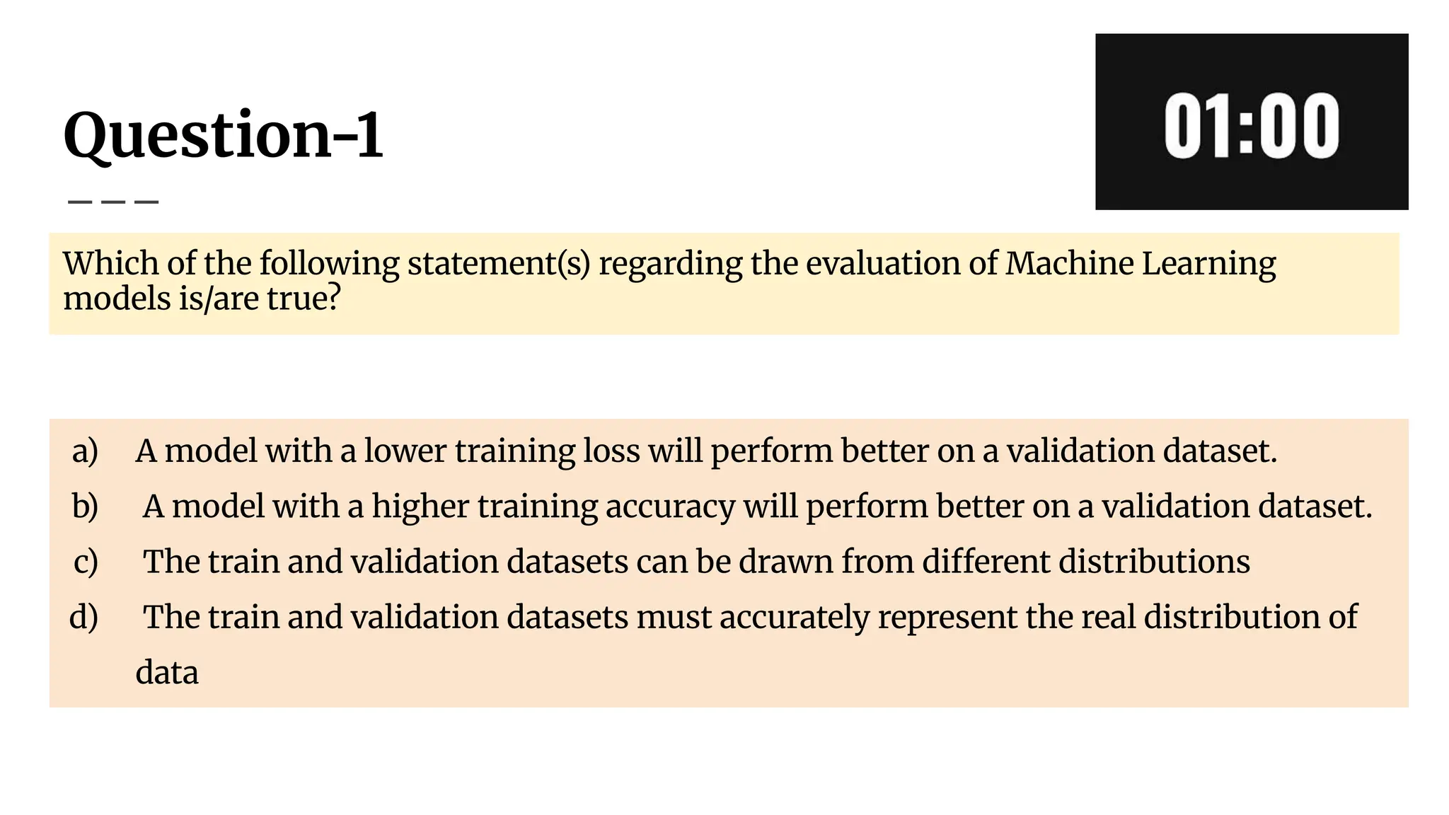 Question-1
Which of the following statement(s) regarding the evaluation of Machine Learning
models is/are true?
a) A model with a lower training loss will perform better on a validation dataset.
b) A model with a higher training accuracy will perform better on a validation dataset.
c) The train and validation datasets can be drawn from different distributions
d) The train and validation datasets must accurately represent the real distribution of
data
 