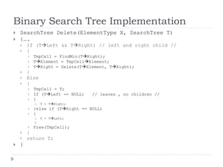 Binary Search Tree Implementation
 SearchTree Delete(ElementType X, SearchTree T)
 {….
 If (TLeft && TRight) // left and right child //
 {
 TmpCell = FindMin(TRight);
 TElement = TmpCellElement;
 TRight = Delete(TElement, TRight);
 }
 Else
 {
 TmpCell = T;
 If (TLeft == NULL) // leaves , no children //
 {
 T = TRight;
 }else if (TRight == NULL)
 {
 T = TLeft;
}
 Free(TmpCell);
 }
 return T;
 }
 