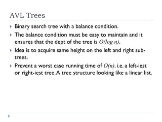 AVL Trees
 Binary search tree with a balance condition.
 The balance condition must be easy to maintain and it
ensures that the dept of the tree is O(log n).
 Idea is to acquire same height on the left and right sub-
trees.
 Prevent a worst case running time of O(n). i.e. a left-iest
or right-iest tree.A tree structure looking like a linear list.
 