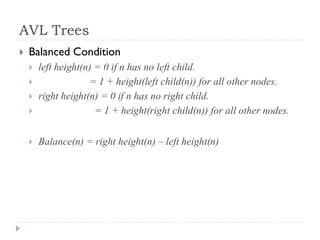 AVL Trees
 Balanced Condition
 left height(n) = 0 if n has no left child.
 = 1 + height(left child(n)) for all other nodes.
 right height(n) = 0 if n has no right child.
 = 1 + height(right child(n)) for all other nodes.
 Balance(n) = right height(n) – left height(n)
 