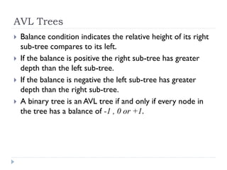 AVL Trees
 Balance condition indicates the relative height of its right
sub-tree compares to its left.
 If the balance is positive the right sub-tree has greater
depth than the left sub-tree.
 If the balance is negative the left sub-tree has greater
depth than the right sub-tree.
 A binary tree is an AVL tree if and only if every node in
the tree has a balance of -1 , 0 or +1.
 