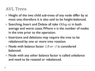 AVL Trees
 Height of the two child sub-trees of any node differ by at
most one; therefore it is also said to be height-balanced.
 Searching, Insert and Delete all take O(log n) in both
average and worst cases.Where n is the number of nodes
in the tree prior to the operation.
 Insertions and deletions may require the tree to be
rebalanced by one or more tree rotation.
 Node with balance factor 1,0 or -1 is considered
balanced.
 Node with any other balance factor is called unbalance
and need to be rotated or rebalanced.
 