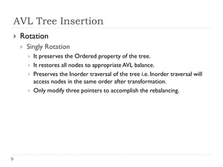 AVL Tree Insertion
 Rotation
 Singly Rotation
 It preserves the Ordered property of the tree.
 It restores all nodes to appropriate AVL balance.
 Preserves the Inorder traversal of the tree i.e. Inorder traversal will
access nodes in the same order after transformation.
 Only modify three pointers to accomplish the rebalancing.
 