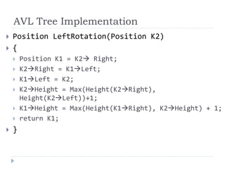 AVL Tree Implementation
 Position LeftRotation(Position K2)
 {
 Position K1 = K2 Right;
 K2Right = K1Left;
 K1Left = K2;
 K2Height = Max(Height(K2Right),
Height(K2Left))+1;
 K1Height = Max(Height(K1Right), K2Height) + 1;
 return K1;
 }
 