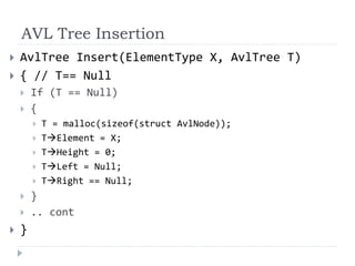 AVL Tree Insertion
 AvlTree Insert(ElementType X, AvlTree T)
 { // T== Null
 If (T == Null)
 {
 T = malloc(sizeof(struct AvlNode));
 TElement = X;
 THeight = 0;
 TLeft = Null;
 TRight == Null;
 }
 .. cont
 }
 