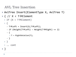AVL Tree Insertion
 AvlTree Insert(ElementType X, AvlTree T)
 { // X < TElement
 If (X < TElement)
 {
 TLeft = Insert(X,TLeft);
 if (Height(TLeft) – Height(TRight) == 2)
 {
 T = RightRotation(T);
 }
 }
 .. cont
 }
 
