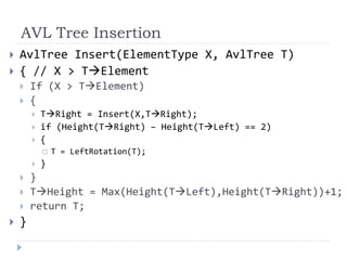 AVL Tree Insertion
 AvlTree Insert(ElementType X, AvlTree T)
 { // X > TElement
 If (X > TElement)
 {
 TRight = Insert(X,TRight);
 if (Height(TRight) – Height(TLeft) == 2)
 {
 T = LeftRotation(T);
 }
 }
 THeight = Max(Height(TLeft),Height(TRight))+1;
 return T;
 }
 