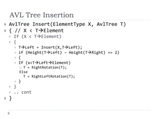 AVL Tree Insertion
 AvlTree Insert(ElementType X, AvlTree T)
 { // X < TElement
 If (X < TElement)
 {
 TLeft = Insert(X,TLeft);
 if (Height(TLeft) – Height(TRight) == 2)
 {
 If (x<TLeftElement)
 T = RightRotation(T);
Else
T = RightLeftRotation(T);
 }
 }
 .. cont
 }
 